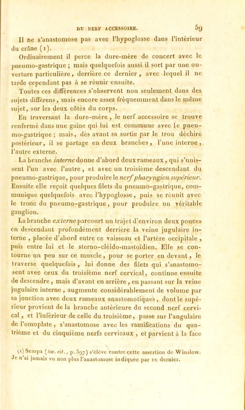 Il ne s’anastomose pas avec l’hypoglosse dans l’intérieur du crâne ( 1), Ordinairement il perce la dure-mère de concert avec le pneumo-gastrique ; mais quelquefois aussi il sort par une ou- verture particulière, derrière ce dernier, avec lequel il ne tarde cependant pas à se réunir ensuite. Toutes ces différences s’observent non seulement dans des sujets différons, mais encore assez fréquemment dans le même sujet, sur les deux côtés du corps. En traversant la dure-mère, le nerf accessoire se trouve renfermé dans une gaine qui lui est commune avec le pneu- mo-gastrique ; mais, dès avant sa sortie par le trou déchiré postérieur, il se partage en deux branches, l’une interne, l’autre externe. La branche interne donne d’abord deux rameaux, qui s’unis- sent l’un avec l’autre, et avec un troisième descendant du pneumo-gastrique, pour produire le nerf pharyngien supérieur. Ensuite elle reçoit quelques filets du pneumo-gastrique, com- munique quelquefois avec l’hypoglosse, puis se réunit avec le tronc du pneumo-gastrique, pour produire un véritable ganglion. La branche externe parcourt un trajet d’environ deux pouces en descendant profondément derrière la veine jugulaire in- terne , placée d’abord entre ce vaisseau et l’artère occipitale , puis entre lui et le sterno-cléido-mastoïdien. Elle se con- tourne un peu sur ce muscle, pour se porter en devant, le traverse quelquefois , lui donne des filets qui s’anastomo- sent avec ceux du troisième nerf cervical, continue ensuite de descendre , mais d’avant en arrière, en passant sur la veine jugulaire interne , augmente considérablement de volume par sa jonction avec deux rameaux anastomotiques , dont le supé- rieur provient de la branche antérieure du second nerf cervi- cal , et l’inférieur de celle du troisième, passe sur l’angulaire de l’omoplate , s’anastomose avec les ramifications du qua- trième et du cinquième nerfs cervicaux , et parvient à la face H) Scarpa (/oc. cit., p. 097) s’élève contre cette assertion de Winslow- Je n’ai jamais vu non plus l'anastomose indiquée par ce dernier.
