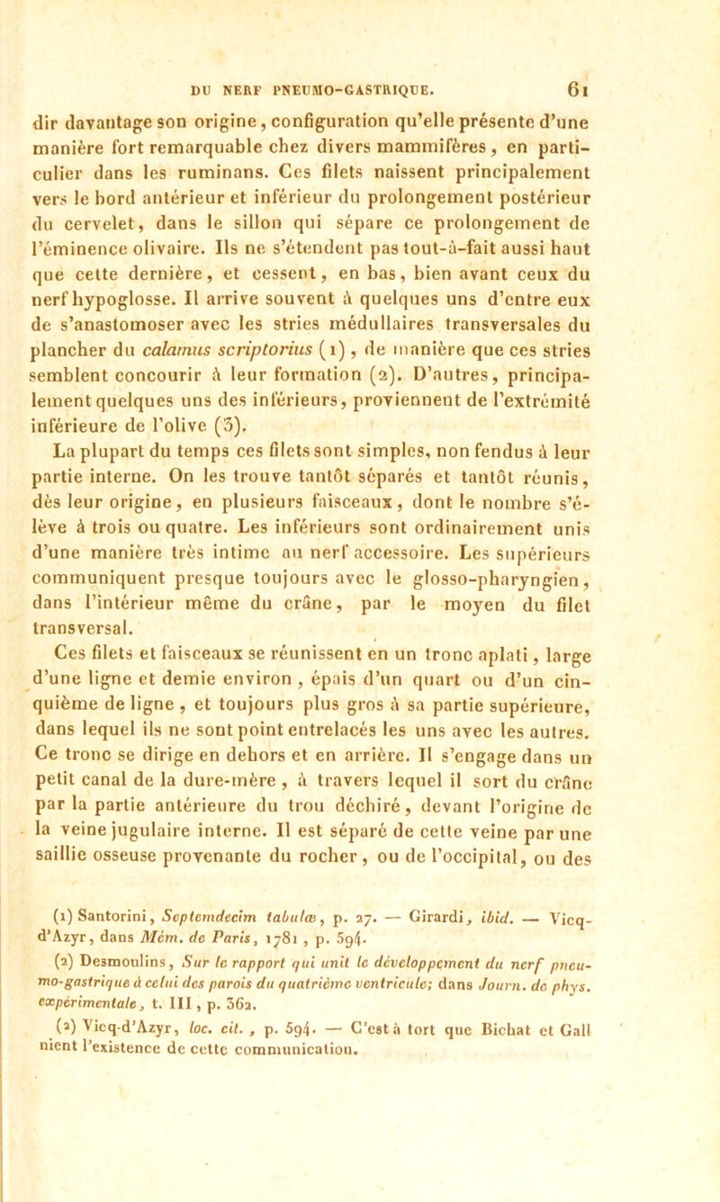 dir davantage son origine, configuration qu’elle présente d’une manière fort remarquable chez divers mammifères , en parti- culier dans les ruminans. Ces filets naissent principalement vers le bord antérieur et inférieur du prolongement postérieur du cervelet, dans le sillon qui sépare ce prolongement de l’éminence olivaire. Ils ne s’étendent pas tout-ù-fait aussi haut que cette dernière, et cessent, en bas, bien avant ceux du nerf hypoglosse. Il arrive souvent à quelques uns d’entre eux de s’anastomoser avec les stries médullaires transversales du plancher du calarnus scriptorius (1), de manière que ces stries semblent concourir à leur formation (2). D’autres, principa- lement quelques uns des inférieurs, proviennent de l’extrémité inférieure de l’olive (3). La plupart du temps ces filets sont simples, non fendus à leur partie interne. On les trouve tantôt séparés et tantôt réunis, dès leur origine, en plusieurs faisceaux, dont le nombre s’é- lève à trois ou quatre. Les inférieurs sont ordinairement unis d’une manière très intime au nerf accessoire. Les supérieurs communiquent presque toujours avec le glosso-pharyngien, dans l’intérieur même du crâne, par le moyen du filet transversal. Ces filets et faisceaux se réunissent en un tronc aplati, large d’une ligne et demie environ , épais d’un quart ou d’un cin- quième de ligne , et toujours plus gros A sa partie supérieure, dans lequel ils ne sont point entrelacés les uns avec les autres. Ce tronc se dirige en dehors et en arrière. Il s’engage dans un petit canal de la dure-mère , A travers lequel il sort du crâne par la partie antérieure du trou déchiré, devant l’origine de la veine jugulaire interne. Il est séparé de cette veine par une saillie osseuse provenante du rocher, ou de l’occipital, ou des (1) Santorini, Septcmdecim tabula3, p. 27. — Girardi, ibid. — Vicq- d’Azyr, dans Mcm. do Paris, 1781 , p. 5g4. (2) Desmoulins, Sur le rapport qui unit le développement du nerf pneu- mo-gastrique à celui des parois du quatrième ventricule; dans Journ. de phys. expérimentale, t. III, p. 36a. (2) Vicq d’Azyr, loc. cit. , p. 5g4- — C’est à tort que Bichat et Gall nient l’existence de cette communication.