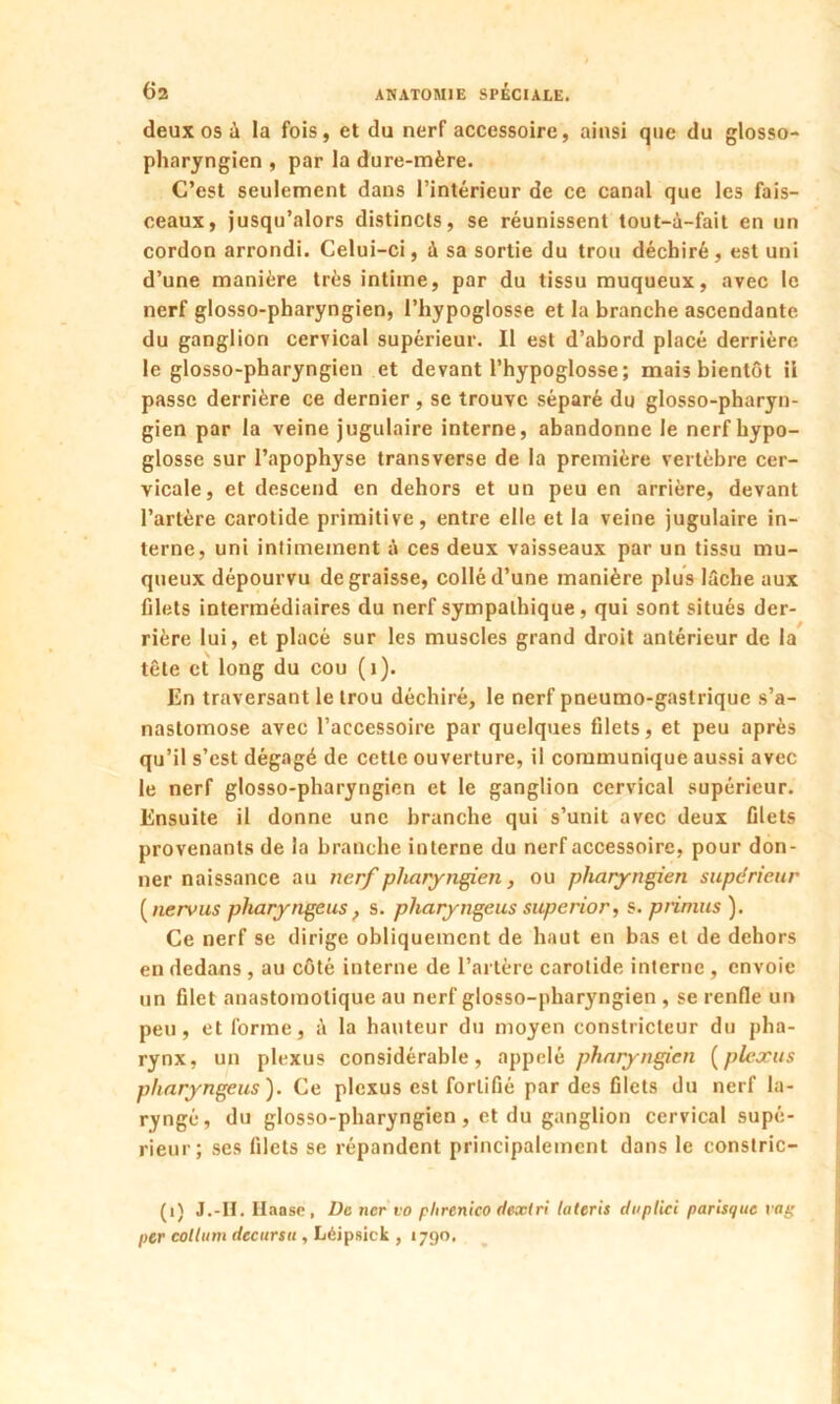deux os à la fois, et du nerf accessoire, ainsi que du glosso- pharyngien , par la dure-mère. C’est seulement dans l’intérieur de ce canal que les fais- ceaux, jusqu’alors distincts, se réunissent tout-à-fait en un cordon arrondi. Celui-ci, à sa sortie du trou déchiré, est uni d’une manière très intime, par du tissu muqueux, avec le nerf glosso-pharyngien, l’hypoglosse et la branche ascendante du ganglion cervical supérieur. Il est d’abord placé derrière le glosso-pharyngien et devant l’hypoglosse; mais bientôt il passe derrière ce dernier , se trouve séparé du glosso-pharyn- gien par la veine jugulaire interne, abandonne le nerf hypo- glosse sur l’apophyse transverse de la première vertèbre cer- vicale, et descend en dehors et un peu en arrière, devant l’artère carotide primitive, entre elle et la veine jugulaire in- terne, uni intimement à ces deux vaisseaux par un tissu mu- queux dépourvu dégraissé, collé d’une manière plus lâche aux filets intermédiaires du nerf sympathique, qui sont situés der- rière lui, et placé sur les muscles grand droit antérieur de la tête et long du cou ( 1). En traversant le trou déchiré, le nerf pneumo-gaslrique s’a- nastomose avec l’accessoire par quelques filets, et peu après qu’il s’est dégagé de cette ouverture, il communique aussi avec le nerf glosso-pharyngien et le ganglion cervical supérieur. Ensuite il donne une branche qui s’unit avec deux filets provenants de la branche interne du nerf accessoire, pour don- ner naissance au nerf pharyngien, ou pharyngien supérieur ( nervus pliaryngeus , s. pharyngeus superior, s. primas ). Ce nerf se dirige obliquement de haut en bas et de dehors en dedans , au côté interne de l’artère carotide interne, envoie un filet anastomotique au nerf glosso-pharyngien , se renfle un peu, et forme, à la hauteur du moyen constricteur du pha- rynx, un plexus considérable, appelé pharyngien (plexus pharyngeus). Ce plexus est fortifié par des filets du nerf la- ryngé, du glosso-pharyngien, et du ganglion cervical supé- rieur; ses filets se répandent principalement dans le constric- (1) J.-II. Ilaase, De ncr vo plirenico dexlri lateris duptici parisque vag per coltum decursu , Léipsick , 1790.