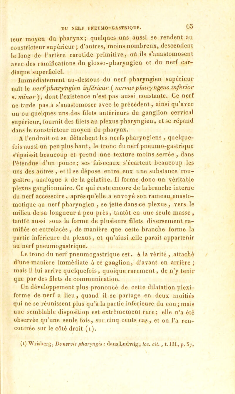 teur moyen du pharynx; quelques uns aussi se rendent au constricteur supérieur ; d autres, moins nombreux, descendent le long de l’artère carotide primitive, où ils s’anastomosent avec-des ramifications du glosso-pharyngien et du nerf car- diaque superficiel. Immédiatement au-dessous du nerf pharyngien supérieur naît le nerf pharyngien inférieur ( nervus pharyngeus inferior s. minor ), dont l’existence n’est pas aussi constante. Ce nerf ne tarde pas à s’anastomoser avec le précédent, ainsi qu’avec un ou quelques uns des filets antérieurs du ganglion cervical supérieur, fournit des filets au plexus pharyngien, et se répand dans le constricteur moyen du pharynx. A l’endroit où se détachent les nerfs pharyngiens , quelque- fois aussi un peu plus haut, le tronc du nerf pneumo-gastrique s’épaissit beaucoup et prend une texture moins serrée , dans l’étendue d’un pouce; ses faisceaux s’écartent beaucoup les uns des autres , et il se dépose entre eux une substance rou- geâtre, analogue à de la gélatine. Il forme donc un véritable plexus ganglionnaire. Ce qui reste encore de la branche interne du nerf accessoire, après qu’elle a envoyé son rameau anasto- motique au nerf pharyngien , se jette dans ce plexus , vers le milieu de sa longueur à peu près, tantôt en une seule masse, tantôt aussi sous la forme de plusieurs filets diversement ra- mifiés et entrelacés, de manière que cette branche forme la partie inférieure du plexus, et qu’ainsi .elle paraît appartenir au nerf pneumogastrique. Le tronc du nerf pneumogastrique est, à la vérité , attaché d’une manière immédiate à ce ganglion, d’avant en arrière ; mais il lui arrive quelquefois, quoique rarement, de n’y tenir que par des filets de communication. Un développement plus prononcé de celte dilatation plexi- forme de nerf a lieu, quand il se partage en deux moitiés qui ne se réunissent plus qu’à la partie inférieure du cou ; mais une semblable disposition est extrêmement rare; elle n’a été observée qu’une seule fois, sur cinq cents ca?, et on l’a ren- contrée sur le côté droit (i). (1) Wrisberg, Dcncrvis pUaryngis; dans Ludwig, loc. cil., t. III, p. 5j.