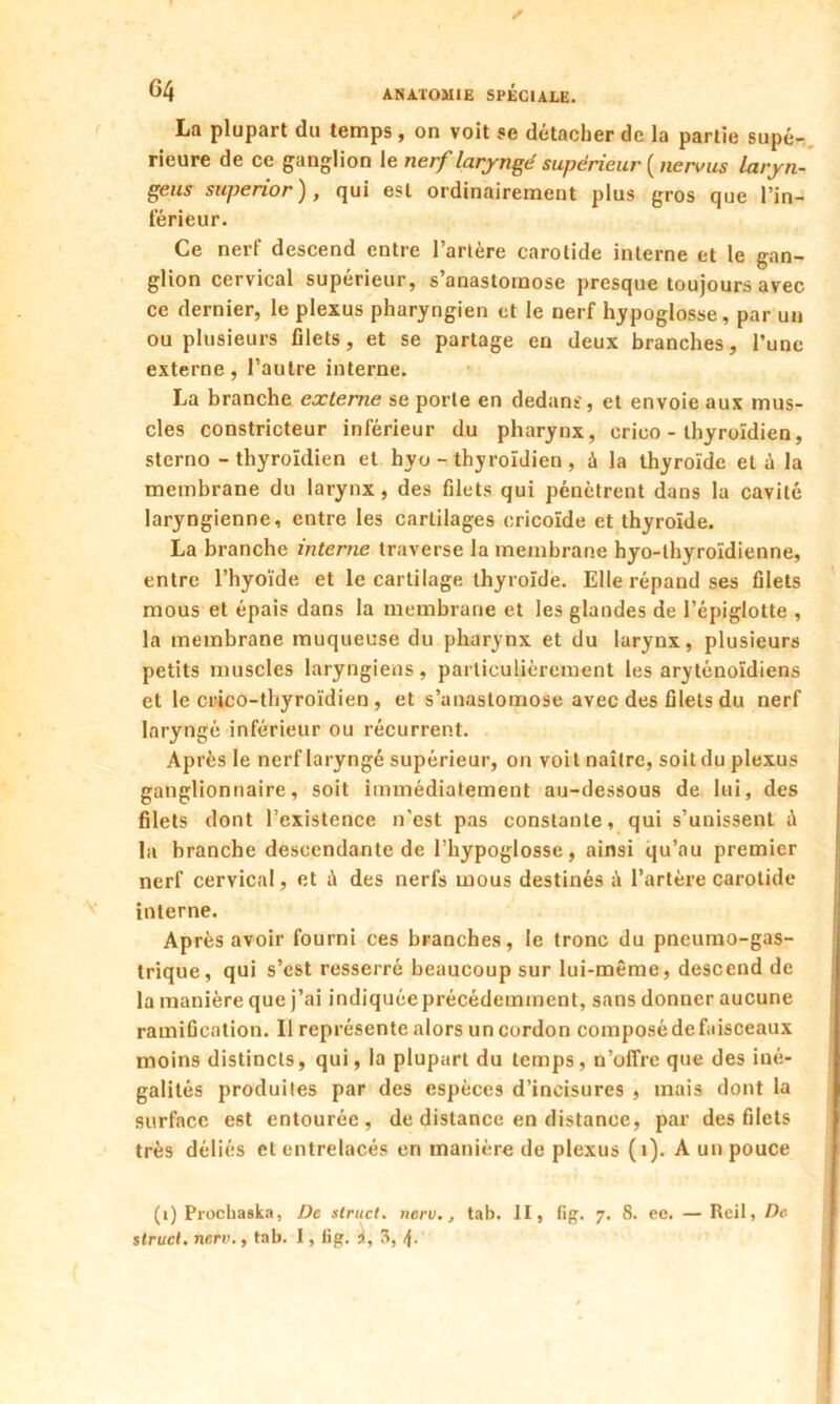 La plupart du temps , on voit se détacher de la partie supé- rieure de ce ganglion le nerf laryngé supérieur ( ne ru us laryn- geus superior ), qui est ordinairement plus gros que l'in- férieur. Ce nerl descend entre l’artère carotide interne et le gan- glion cervical supérieur, s anastomose presque toujours avec ce dernier, le plexus pharyngien et le nerf hypoglosse , par un ou plusieurs filets, et se partage en deux branches, l'une externe, l’autre interne. La branche externe se porte en dedans', et envoie aux mus- cles constricteur inférieur du pharynx, crico - thyroïdien, sterno - thyroïdien et hyo - thyroïdien , à la thyroïde et è la membrane du larynx, des filets qui pénètrent dans la cavité laryngienne, entre les cartilages oricoïde et thyroïde. La branche interne traverse la membrane hyo-lhyroïdienne, entre l’hyoïde et le cartilage thyroïde. Elle répand ses filets mous et épais dans la membrane et les glandes de l’épiglotte , la membrane muqueuse du pharynx et du larynx, plusieurs petits muscles laryngiens, particulièrement les aryténoïdiens et le crico-thyroïdien , et s’anastomose avec des filets du nerf laryngé inférieur ou récurrent. Après le nerf laryngé supérieur, on voit naître, soit du plexus ganglionnaire, soit immédiatement au-dessous de lui, des filets dont l’existence n’est pas constante, qui s’unissent à la branche descendante de l’hypoglosse, ainsi qu’au premier nerf cervical, et à des nerfs mous destinés à l’artère carotide interne. Après avoir fourni ces branches, le tronc du pneumo-gas- trique, qui s’est resserré beaucoup sur lui-même, descend de la manière que j’ai indiquée précédemment, sans donner aucune ramification. Il représente alors un cordon composé de faisceaux moins distincts, qui, la plupart du temps, n’offre que des iné- galités produites par des espèces d’incisures , mais dont la surface est entourée, de distance en distance, par des filets très déliés et entrelacés en manière de plexus (i). A un pouce (i) Prochaska, De struct. nerv., tab. II, fig. 7. 8. ee. — Reil, De struct. nerv., tab. I, fig. 3,