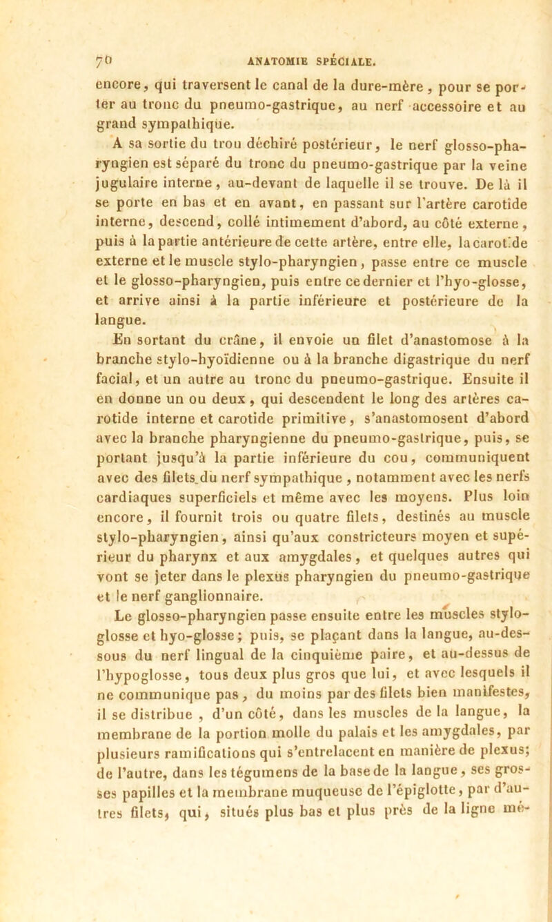 encore, qui traversent le canal de la dure-mère , pour se por- ter au tronc du pneumo-gastrique, au nerf accessoire et au grand sympalhique. A sa sortie du trou déchiré postérieur, le nerf glosso-pha- ryngien est séparé du tronc du pneumo-gastrique par la veine jugulaire interne, au-devant de laquelle il se trouve. De là il se porte en bas et en avant, en passant sur l’artère carotide interne, descend, collé intimement d’abord, au côté externe, puis à la partie antérieure de cette artère, entre elle, lacarot’de externe et le muscle stylo-pharyngien, passe entre ce muscle et le glosso-pharyngien, puis entre cedernier et Phyo-glosse, et arrive ainsi à la partie inférieure et postérieure de la langue. En sortant du crâne, il envoie un filet d’anastomose à la branche stylo-hyoïdienne ou à la branche digastrique du nerf facial, et un autre au tronc du pneumo-gastrique. Ensuite il en donne un ou deux , qui descendent le long des artères ca- rotide interne et carotide primitive, s’anastomosent d’abord avec la branche pharyngienne du pneumo-gastrique, puis, se portant jusqu’à la partie inférieure du cou, communiquent avec des filets.du nerf sympathique , notamment avec les nerfs cardiaques superficiels et même avec les moyens. Plus loin encore, il fournit trois ou quatre filets, destinés au muscle stylo-pharyngien, ainsi qu’aux constricteurs moyen et supé- rieur du pharynx et aux amygdales, et quelques autres qui vont se jeter dans le plexus pharyngien du pneumo-gastrique et le nerf ganglionnaire. Le glosso-pharyngien passe ensuite entre les muscles stylo- glosse et hyo-glosse ; puis, se plaçant dans la langue, au-des- sous du nerf lingual de la cinquième paire, et au-dessus de l’hypoglosse, tous deux plus gros que lui, et avec lesquels il ne communique pas, du moins par des filets bien manifestes, il se distribue , d’un côté, dans les muscles de la langue, la membrane de la portion molle du palais et les amygdales, par plusieurs ramifications qui s’entrelacent en manière de plexus; de l’autre, dans les tégumens de la base de la langue, ses gros- ses papilles et la membrane muqueuse de l’épiglotte, par d’au- tres filets, qui, situés plus bas et plus près de la ligne me-