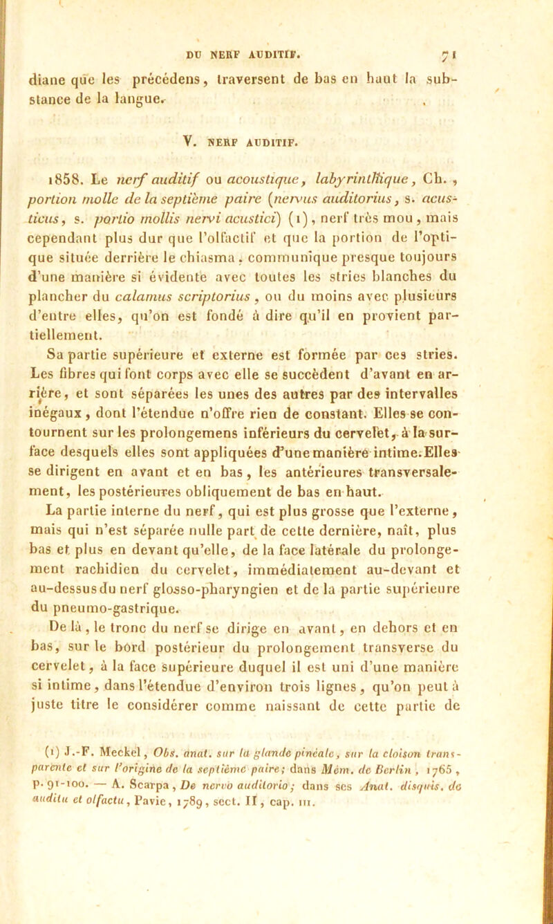 DU NERF AUDITIF. 7< diane qüc les précédens, traversent de bas en haut la sub- stance de la langue. V. NERF AUDITIF. 1858. Le nerf auditif ou acoustique, labyrintlîique, Cb. , portion molle de la septième paire {nervus auditorius, s. acus- ticus, s. partio mollis nervi acustici) (i), nerf très mou , mais cependant plus dur que l’olfactif et que la portion de l’opti- que située derrière le chiasma . communique presque toujours d’une manière si évidente avec toutes les stries blanches du plancher du calamus scriptorius, ou du moins avec plusieurs d’entre elles, qu’on est fondé à dire qu’il en provient par- tiellement. Sa partie supérieure et externe est formée par ces stries. Les libres qui font corps avec elle se succèdent d’avant en ar- rière, et sont séparées les unes des autres par de9 intervalles inégaux , dont l’étendue n’offre rien de constant. Elles se con- tournent sur les prolongemens inférieurs du cerYelèt, à la sur- face desquels elles sont appliquées d’une manière intime.Elles se dirigent en avant et en bas, les antérieures transversale- ment, les postérieures obliquement de bas en haut. La partie interne du nerf, qui est plus grosse que l’externe, mais qui n’est séparée nulle part de cette dernière, naît, plus bas et plus en devant qu’elle, de la face latérale du prolonge- ment rachidien du cervelet, immédiatement au-devant et au-dessus du nerf glosso-pharyngien et de la partie supérieure du pneumo-gastrique. De là , le tronc du nerf se dirige en avant, en dehors et en bas, sur le bord postérieur du prolongement transverse du cervelet, à la face supérieure duquel il est uni d’une manière si intime, dans l’étendue d’environ trois lignes, qu’on peut à juste litre le considérer comme naissant de cette partie de (i) J.-F. Meckel, Obs. anal, sur la glande pinéalc, sur la cloison trans- parente et sur l’origine de la septième paire; dans Mèm, de Berlin , ij65 , p-91-100. — A. Scarpa , De nervo audilorio; dans ses Anal, disquis. de audilu et olfactu, Pavie, 1789, sect. II, cap. ni.