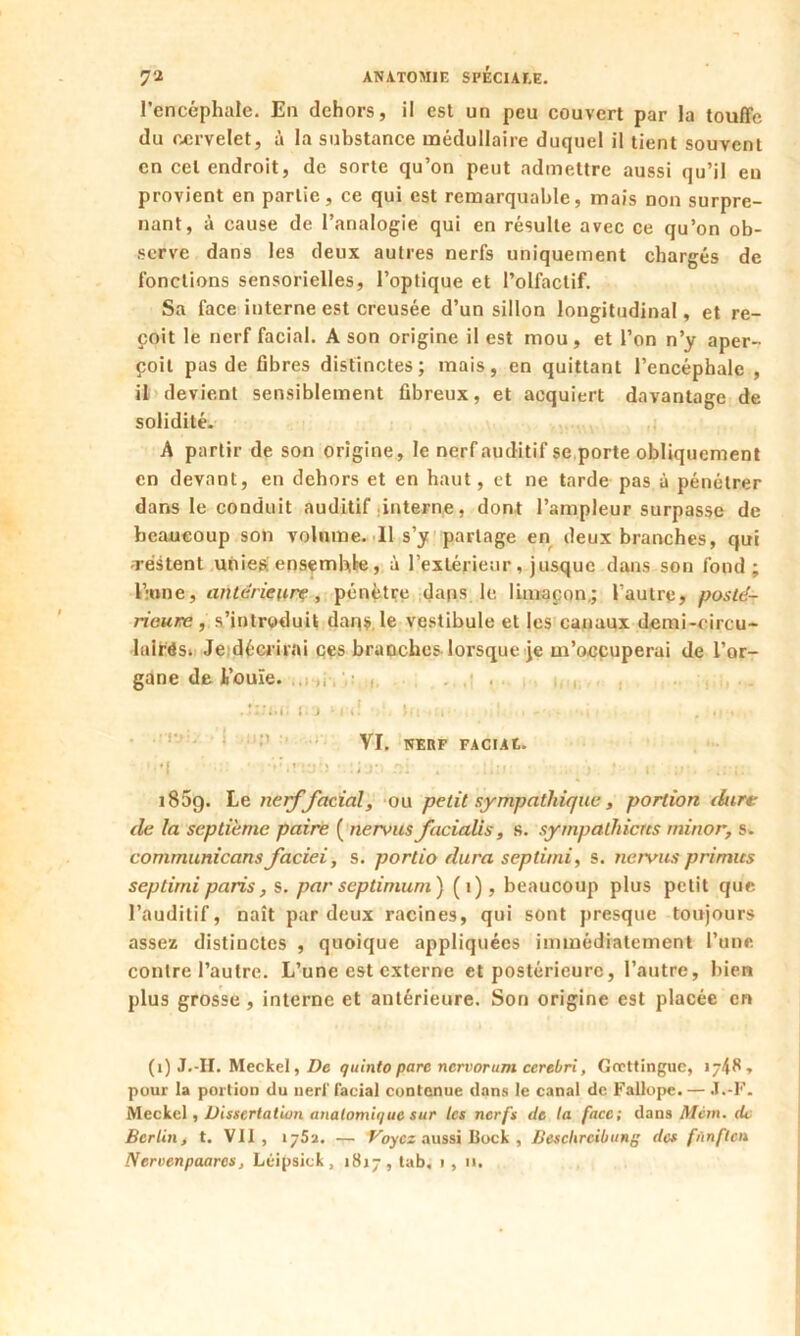 l’encéphale. En dehors, il est un peu couvert par la touffe du cervelet, à la substance médullaire duquel il tient souvent en cet endroit, de sorte qu’on peut admettre aussi qu’il en provient en partie, ce qui est remarquable, mais non surpre- nant, à cause de l’analogie qui en résulte avec ce qu’on ob- serve dans les deux autres nerfs uniquement chargés de fonctions sensorielles, l’optique et l’olfactif. Sa face interne est creusée d’un sillon longitudinal, et re- çoit le nerf facial. A son origine il est mou, et l’on n’y aper- çoit pas de fibres distinctes; mais, en quittant l’encéphale , il devient sensiblement fibreux, et acquiert davantage de solidité. A partir de son origine, le nerf auditif se porte obliquement en devant, en dehors et en haut, et ne tarde pas à pénétrer dans le conduit auditif interne, dont l’ampleur surpasse de beaucoup son volume. Il s’y partage en deux branches, qui restent unies; ensemble, à l’extérieur, jusque dans son fond; l’:one, anterieure , pénètre dans le limaçon; l’autre, posté- rieure , s’introduit dans le vestibule et les canaux demi-oircu- lairôsi Je décrirai ces branches lorsque je m’occuperai de l’or- gane de l’ouïe. . . . .Jiîti; ci mtÎ (m • . . - . • i r VI. NERF FACIAt. '•| J y : i : ■> ' r. 185g. Le nerf facial, ou petit sympathique, portion dure de la septième paire ( nervus facialis, s. sympathictcs minor, s. communicans faciei, s. portio dura septimi, s. nervus primus sep tirai paris, s. par septimum) (1), beaucoup plus petit que l’auditif, naît par deux racines, qui sont presque toujours assez distinctes , quoique appliquées immédiatement l’une contre l’autre. L’une est externe et postérieure, l’autre, bien plus grosse , interne et antérieure. Son origine est placée en (1) J.-H. Meckel, De quint0 parc nervorum cerebri, Grcttinguc, 1748» pour la portion du nerf facial contenue dans le canal de Fallope. — J.-F. Meckel, Dissertation anatomique sur les nerfs de ta face; dans Mcm. dt Berlin, t. VII, 1752. — Voyez aussi Bock , Beschrcibung de* fùnftcn Nervcnpaares, Léipsick, 1817, tab, 1 , 11.