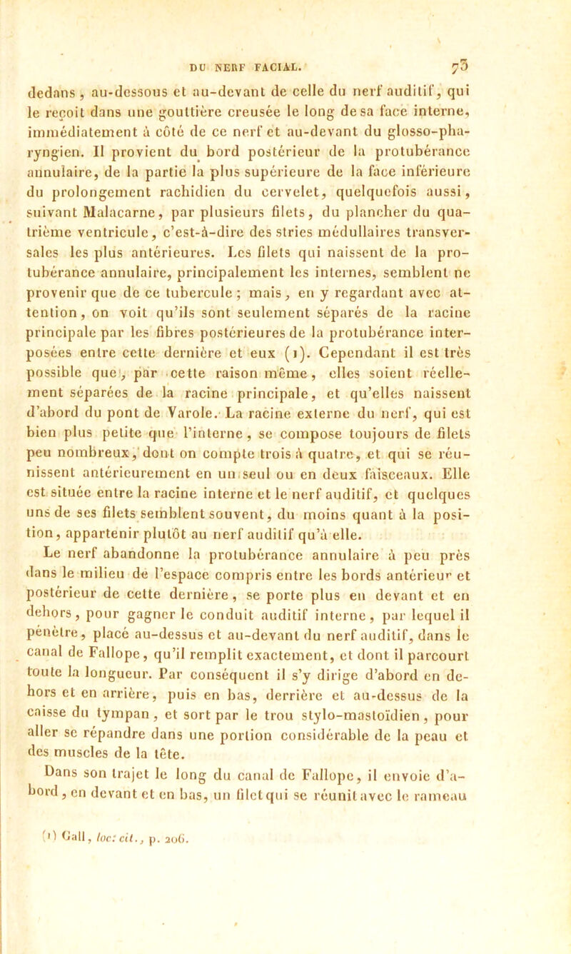 dedans , au-dessous et au-devant de celle du nerf auditif, qui le reçoit dans une gouttière creusée le long de sa face interne, immédiatement à côté de ce nerf et au-devant du glosso-pha- ryngien. Il provient du bord postérieur de la protubérance annulaire, de la partie la plus supérieure de la face inférieure du prolongement rachidien du cervelet, quelquefois aussi, suivant Malacarne, par plusieurs filets, du plancher du qua- trième ventricule, c’est-à-dire des stries médullaires transver- sales les plus antérieures. Les filets qui naissent de la pro- tubérance annulaire, principalement les internes, semblent ne provenir que de ce tubercule; mais, en y regardant avec at- tention, on voit qu’ils sont seulement séparés de la racine principale par les fibres postérieures de la protubérance inter- posées entre cette dernière et eux (1). Cependant il est très possible que, par cette raison même, elles soient réelle- ment séparées de la racine principale, et qu’elles naissent d’abord du pont de Varole. La racine externe du nerf, qui est bien plus petite que l’interne, se compose toujours de filets peu nombreux, dont on compte trois à quatre, et qui se réu- nissent antérieurement en un seul ou en deux faisceaux. Elle est située entre la racine interne et le nerf auditif, et quelques uns de ses filets semblent souvent, du moins quant à la posi- tion , appartenir plutôt au nerf auditif qu’à elle. Le nerf abandonne la protubérance annulaire à peu près dans le milieu de l’espace compris entre les bords antérieur et postérieur de cette dernière, se porte plus en devant et en dehors, pour gagner le conduit auditif interne, par lequel il pénètre, placé au-dessus et au-devant du nerf auditif, dans le canal de Fallope, qu’il remplit exactement, et dont il parcourt toute la longueur. Par conséquent il s’y dirige d’abord en de- hors et en arrière, puis en bas, derrière et au-dessus de la caisse du tympan , et sort par le trou stylo-mastoïdien, pour aller se répandre dans une portion considérable de la peau et des muscles de la tête. Dans son trajet le long du canal de Fallope, il envoie d’a- bord, en devant et en bas, un filet qui se réunit avec le rameau Dali, loc:cit., p. 20C.
