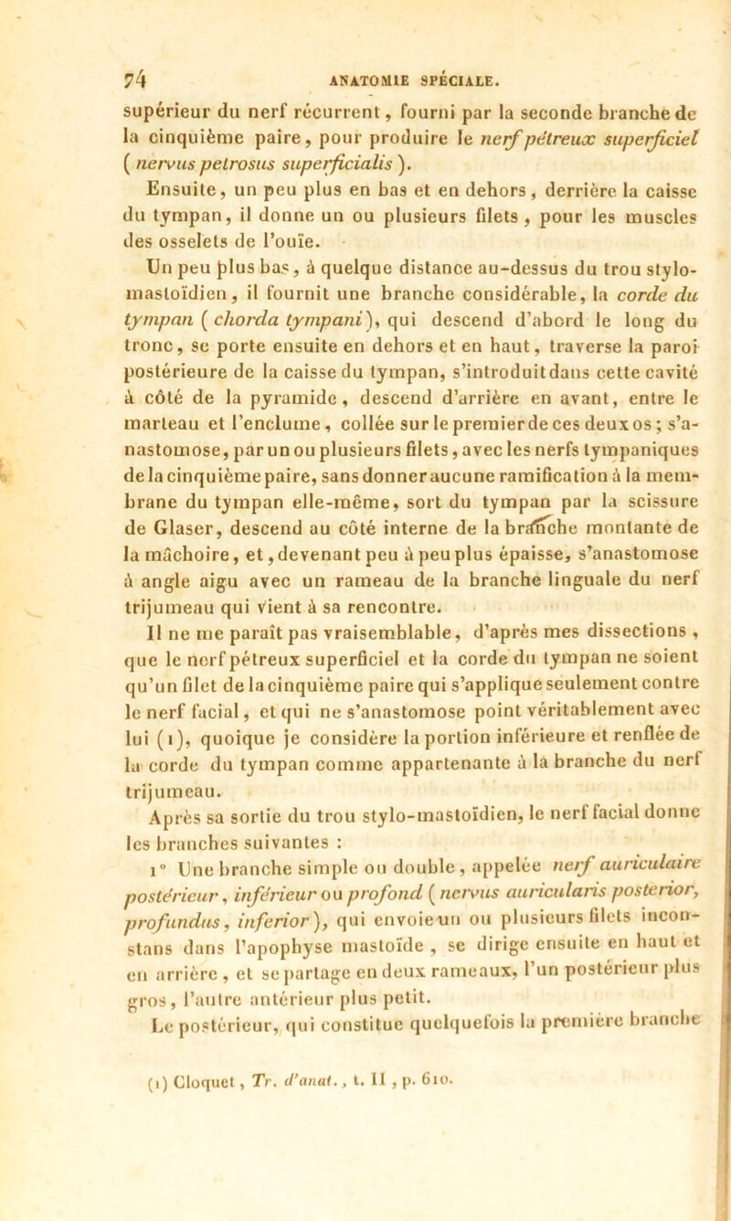 supérieur du nerf récurrent, fourni par la seconde branche de la cinquième paire, pour produire le nerf pétreux superficiel ( tiervus petrosus superficialis ). Ensuite, un peu plus en bas et en dehors, derrière la caisse du tympan, il donne un ou plusieurs filets , pour les muscles des osselets de l’ouïe. Un peu plus bas, à quelque distance au-dessus du trou stylo- mastoïdien, il fournit une branche considérable, la corde du tympan ( cliorda tympani), qui descend d’abord le long du tronc, se porte ensuite en dehors et en haut, traverse la paroi postérieure de la caisse du tympan, s’introduitdans cette cavité à côté de la pyramide, descend d’arrière en avant, entre le marteau et l’enclume, collée sur le premierde ces deuxos ; s’a- nastomose, par un ou plusieurs filets, avec les nerfs tympaniques delacinquièmepaire, sans donner aucune ramification à la mem- brane du tympan elle-même, sort du tympan par la scissure de Glaser, descend au côté interne de la br;fnche montante de la mâchoire, et, devenant peu â peu plus épaisse, s’anastomose à angle aigu avec un rameau de la branche linguale du nerf trijumeau qui Vient à sa rencontre. Il ne me paraît pas vraisemblable, d’après mes dissections, que le nerf pétreux superficiel et la corde du tympan ne soient qu’un filet de la cinquième paire qui s’applique seulement contre le nerf facial, et qui ne s’anastomose point véritablement avec lui (1), quoique je considère la portion inférieure et renflée de la corde du tympan comme appartenante à la branche du nerf trijumeau. Après sa sortie du trou stylo-mastoïdien, le nerl facial donne les branches suivantes : i“ Une branche simple ou double, appelée nerf auriculaire postérieur, inférieur ou profond ( nervus auricularis posterior, profundus, inferior), qui envoieuu ou plusieurs filets incon- stans dans l’apophyse mastoïde , se dirige ensuite en haut et en arrière , et se partage en deux rameaux, l’un postérieur plus gros, l’autre antérieur plus petit. Le postérieur, qui constitue quelquetois la première branche (i) Cloquet, Tr. d’anat. ,1.11, p- 6io.