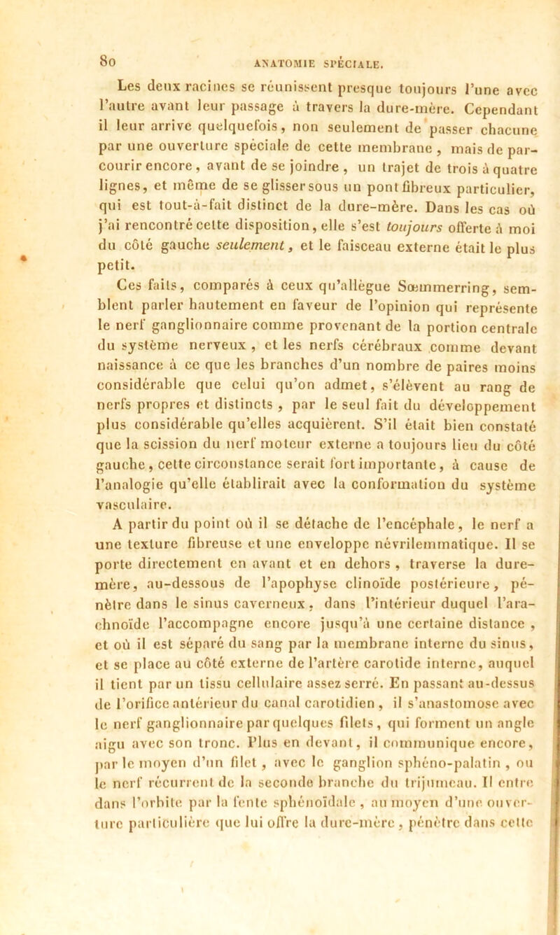 Les deux racines se réunissent presque toujours J’une avec l’autre avant leur passage à travers la dure-mère. Cependant il leur arrive quelquefois, non seulement de passer chacune par une ouverture spéciale de cette membrane , mais de par- courir encore , avant de se joindre , un trajet de trois à quatre lignes, et même de se glisser sous un pont fibreux particulier, qui est tout-à-fait distinct de la dure-mère. Dans les cas où j’ai rencontré celte disposition, elle s’est toujours offerte à moi du côté gauche seulement, et le faisceau externe était le plus petit. Ces faits, comparés à ceux qu’allègue Sœmmerring, sem- blent parler hautement en faveur de l’opinion qui représente le nerf ganglionnaire comme provenant de la portion centrale du système nerveux , et les nerfs cérébraux comme devant naissance à ce que les branches d’un nombre de paires moins considérable que celui qu’on admet, s’élèvent au rang de nerfs propres et distincts , par le seul fait du développement plus considérable qu’elles acquièrent. S’il était bien constaté que la scission du nerf moteur externe a toujours lieu du côté gauche, cette circonstance serait fort importante, à cause de l’analogie qu’elle établirait avec la conformation du système vasculaire. A partir du point où il se détache de l’encéphale, le nerf a une texture fibreuse et une enveloppe nèvrilemmatique. Il se porte directement en avant et en dehors , traverse la dure- mère, au-dessous de l’apophyse clinoïde postérieure, pé- nètre dans le sinus caverneux , dans l’intérieur duquel l’ara- chnoïde l’accompagne encore jusqu’à une certaine distance , et où il est séparé du sang par la membrane interne du sinus, et se place au côté externe de l’artère carotide interne, auquel il tient par un tissu cellulaire assez serré. En passant au-dessus de l’orifice antérieur du canal carotidien , il s’anastomose avec le nerf ganglionnaire par quelques filets, qui forment un angle aigu avec son tronc. Plus en devant, il communique encore, par le moyen d’un filet, avec le ganglion sphéno-palatin , ou le nerf récurrent de la seconde branche du trijumeau. Il entre dans l’orbite par la fente sphénoïdale , au moyen d’une ouver- ture particulière que lui offre la dure-mère , pénètre dans cette I