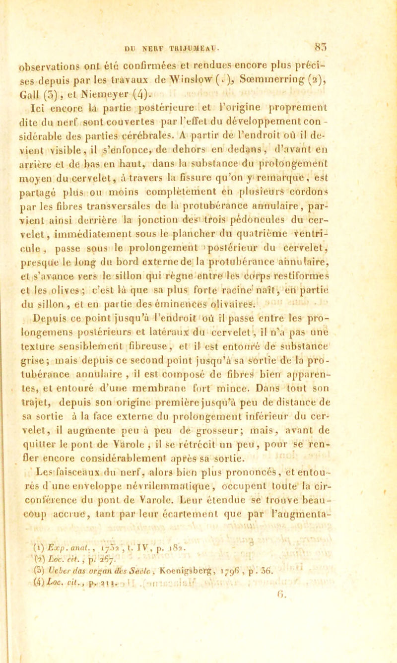observations ont élu confirmées et rendues encore plus préci- ses depuis par les travaux de VVinslow (. ), Sœminerring (2), Gall (3), et Niemeyer (4). Ici encore la partie postérieure et l’origine proprement dite du nerf sont couvertes par l’effet du développement con - sidérable des parties cérébrales. A partir de l’endroit où il de- vient visible, il s’enfonce, de dehors en dedans, d’avant en arrière et de bas en haut, dans la substance du prolongement moyen du cervelet, à travers la fissure qu’on y remarque, est partagé plus ou moins complètement en plusieurs cordons par les fibres transversales de la protubérance annulaire, par- vient ainsi derrière la jonction des trois pédoncules du cer- velet, immédiatement sous le plancher du quatrième ventri- cule, passe sous le prolongement postérieur du cervelet, presque le long du bord externe de la protubérance annulaire, et s’avance vers le sillon qui règne entre les corps restiformes et les olives ; c’est là que sa plus forte racine naît , en partie du sillon , et en partie des éminences olivaireS. Depuis ce point jusqu’à l’endroit où il passe entre les pro- longemens postérieurs et latéraux du cervelet', il n’a pas une texture sensiblement fibreuse, et il est entouré de substance grise; mais depuis ce second point jusqu’à sa sortie de la pro- tubérance annulaire , il est composé de fibres bien apparen- tes, et entouré d’une membrane fort mince. Dans tout son trajet, depuis son origine première jusqu’à peu de distance de sa sortie à la face externe du prolongement inférieur du cer- velet, il augmente peu à peu de grosseur; mais, avant de quitter le pont de Varole , il se rétrécit un peu, pour se ren- fler encore considérablement après sa sortie. Les faisceaux du nerf, alors bien plus prononcés, et entou- rés dune enveloppe névrilemmalique, occupent toute la cir- conférence du pont de Varole. Leur étendue se trouve beau- coup accrue, tarit par leur écartement que par l’augmenla- ■ v \ •w.v.o'.' ■ (») Exp. anal., i j.Va , t. IV, p. i8a. (î) Loc. rit., p. 1e)-]. (S) Ucber das orgati dis Sèiile > Koenigsberg, 1796 , p. 36. (4)Loc. cil., p.. ai). >. 1 • fi.
