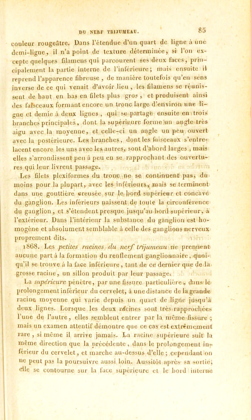 couleur rougeâtre. Dans l’étendue d’un quart de ligne à une demi-ligne, il n’a point de texture déterminée, si l’on ex- cepte quelques filamens qui parcourent ses deux faces, prin- cipalement la partie interne de l’inférieure; mais ensuite il reprend l’apparence fibreuse , de manière toutefois qu’en sens inverse de ce qui venait d’avoir lieu , les filamens se réunis- sent de haut en bas en filets plus gros , et produisent ainsi des faisceaux formant encore un tronc large d’environ une li- gne et demie à deux lignes , qui se partage ensuite en trois branches principales, dont la supérieure forme un angle très aigu avec la moyenne, et celle-ci un angle un peu ouvert avec la postérieure. Les branches, dont les faisceaux s’entre- lacent encore les uns avec les autres, sont d’abord larges , mais elles s’arrondissent peu à peu en se rapprochant des ouvertu- res qui leur livrent passage- Les filets plexiformes du tronc ne se continuent pasq du moins pour la plupart, avec les inférieurs, mais se terminent dans une gouttière creusée sur le bord supérieur et concave du ganglion. Les inférieurs paissent de toute la circonférence du ganglion, et s’étendent presque jusqu’au bord supérieur, à l'extérieur. Dans l’intérieur la substance du ganglion est ho- mogène et absolument semblable à celle des ganglions nerveux proprement dits. iiv 1868. Les petites racines (lu nerf trijumeau ne prennent aucune part à la formation du renflement gangliormaite, quoi- qu’il se trouve à la face inférieure, tant de ce dernier que de la grosse racine, un sillon produit par leur passage; La supérieure pénètre, par une fissure particulièret, dans le prolongement inférieur du cervelet, à uncdistance de la grande racine moyenne qui varie depuis un quart de ligne jusqu’à deux lignes. Lorsque les deux îvfcines sont très* rapprochées l’une de l’autre, elles semblent entrer parla même fissure ; mais un examen atteulif démontre que ce cas est extrêmement rare , si même il arrive jamais. La racine supérieure suit la même direction que la précédente , dans le prolongement in- férieur du cervelet, et marche au-dessus d’elle; cependant on ne peut pas la poursuivre aussi loin. Aussitôt après sa sortie; die se contourne sur la face supérieure et le bord interne
