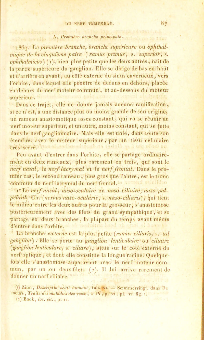 A. Première branche principale. 18ÜC). La première branche, branche supérieure ou oph'thal- miqiie de. la cinquième pairs ( ramus primus, s. superior, s. ophthalmicus) (1), bien plus petite que les deux autres, naît de la partie supérieure du ganglion. Elle se dirige de bas en haut et d’arrière en avant, au côté externe du sinus caverneux, vers l’orbite, dans lequel elle pénètre de dedans en dehors, placée en dehors du nerf moteur commun , et au-dessous du moteur supérieur. Dans ce trajet, elle ne donne jamais aucune ramification, si ce n’est, à une distance plu$ ou moins grande de son origirie, un rameau anastomotique assez constant, qui va se réunir au nerf moteur supérieur, et un autre, moins constant, qui se jette dans le nerf ganglionnaire. Mais elle est unie, dans toute son étendue, avec le moteur supérieur, par un tissu cellulaire très serré. Peu avant d’entrer dans l’orbite, elle se partage ordinaire- ment en deux rameaux, plus rarement en trois, qui sont le nerf nasal, le nerf lacrymal et le nerf frontal. Dans le pre- mier cas, le second rameau , plus gros que l’autre, est le tronc commun du nerf lacrymal du nerf frontal. i Le nerf nasal, naso-oculaire ou naso-ciliaire, tiaso-pal- pèbral, Ch. (nervus naso-ocularis, s. naso-ciliaris), qui tient le milieu entre les deux autres pour la grosseur, s’anastomose postérieurement avec des filets du grand sympathique, et se partage en deux branches , la plupart du temps avant même d’entrer dans l’orbite. La branche externe est la plus petite (ramus ciliaris, s. ad ganglion) . Elle se porte au ganglion lenticulaire ou ciliaire (ganglion lenticulare, s. ciliare), situé sur le côté externe du nerf optique , et dont elle constitue la longue racine. Quelque- fois elle s’anastomose auparavant avec le nerf moteur com- mun, par un ou deux filets (■’.). Il lui arrive rarement de donner un nerf ciliaire. (t) Zinn, üesrriptio nenti linmarti, tab. vi. — Scbmmcrring, daiik De inours, Traité des maladies des yeux, t. IV, p. Tri, pl. vr. fig. i. (î) Bock, toc. cit., p. ii.