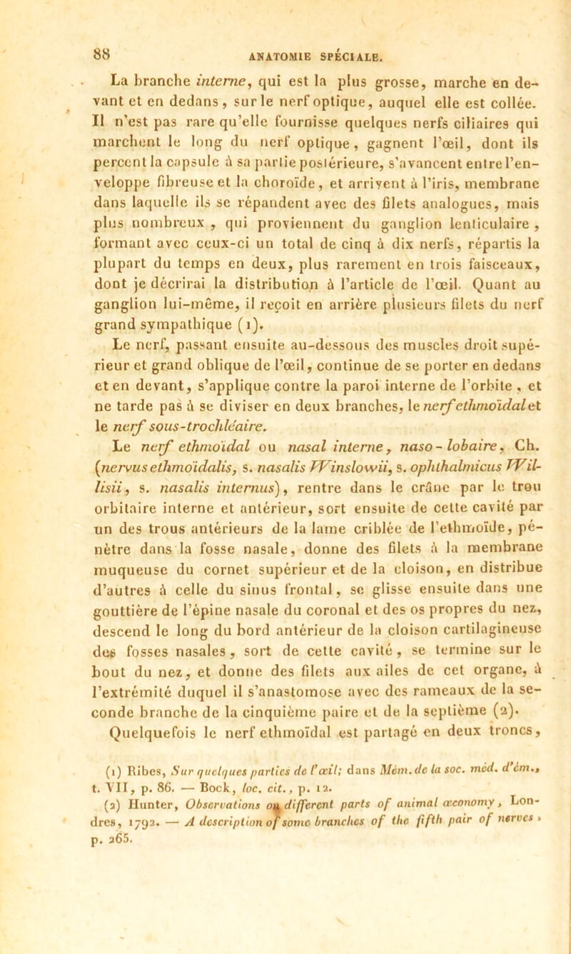 La branche interne, qui est la plus grosse, marche en de- vant et en dedans , sur le nerf optique, auquel elle est collée. Il n’est pas rare qu’elle fournisse quelques nerfs ciliaires qui marchent le long du nerf optique, gagnent l’œil, dont ils percent la capsule à sa partie postérieure, s’avancent entre l’en- veloppe fibreuse et la choroïde , et arrivent à l’iris, membrane dans laquelle ils se répandent avec des filets analogues, mais plus nombreux , qui proviennent du ganglion lenticulaire , formant avec ceux-ci un total de cinq à dix nerfs, répartis la plupart du temps en deux, plus rarement en trois faisceaux, dont je décrirai la distribution à l’article de l’œil. Quant au ganglion lui-même, il reçoit en arrière plusieurs filets du nerf grand sympathique (1). Le nerf, passant ensuite au-dessous des muscles droit supé- rieur et grand oblique de l’œil, continue de se porter en dedans et en devant, s’applique contre la paroi interne de l’orbite , et ne tarde pas à se diviser en deux branches, le nerf cthmoidalet le nerf sous-trocldcaire. Le nef ethrnoidal ou nasal interne, naso-lobaire, Ch. {nervusethmoidalis, s. nasalis TV inslow ii, s. ophlhalmicus TVil- lisii, s. nasalis internus), rentre dans le crâne par le trou orbitaire interne et antérieur, sort ensuite de celte cavité par un des trous antérieurs de la lame criblée de l’ethmoïde, pé- nètre dans la fosse nasale, donne des filets è la membrane muqueuse du cornet supérieur et de la cloison, en distribue d’autres ;ï celle du sinus frontal, se glisse ensuite dans une gouttière de l’épine nasale du coronal et des os propres du nez, descend le long du bord antérieur de la cloison cartilagineuse des fosses nasales, sort de cette cavité, se termine sur le bout du nez, et donne des filets aux ailes de cet organe, à l’extrémité duquel il s’anastomose avec des rameaux de la se- conde branche de la cinquième paire et de la septième (2). Quelquefois le nerf ethmoïdal est partagé en deux troncs, (1) Ribes, Sur quelques parties de l’œil; dans Mèm.dc la soc. méd. d cm., t. VII, p. 86. ■— Bock, loc. cit., p. 12. (a) Ilunter, Observations <m different parts of animal œconomy, Lon- dres, 1792. — A description of somc branches of the fifth pair of ntrvcs » p. a65.