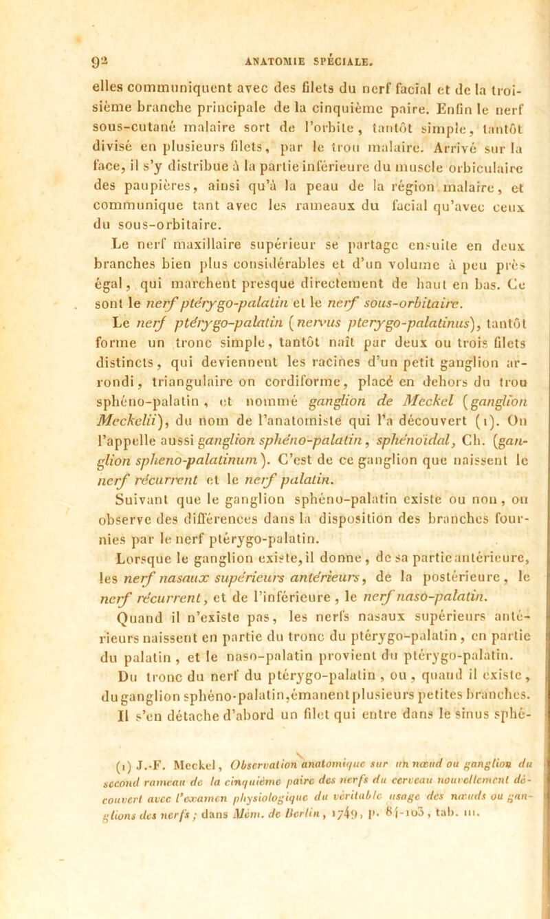 elles communiquent avec des filets du nerf facial et de la troi- sième branche principale de la cinquième paire. Enfin le nerf sous-cutané malaire sort de l’orbite, tantôt simple, tantôt divisé en plusieurs filets, par le trou malaire. Arrivé sur la face, il s’y distribue à la partie inférieure du muscle orbiculaire des paupières, ainsi qu’à la peau de la région malarre, et communique tant avec les rameaux du facial qu’avec ceux du sous-orbitaire. Le nerf maxillaire supérieur se partage ensuite en deux branches bien plus considérables et d’un volume à peu près égal, qui marchent presque directement de haut en bas. Ce sont le nerf ptérygo-palatin et le nerf sous-orbitaire. Le nerf ptérygo-palatin ( nervus pterygo-palatinus), tantôt forme un tronc simple, tantôt naît par deux ou trois filets distincts, qui deviennent les racines d’un petit ganglion ar- rondi, triangulaire on cordiforme, placé en dehors du trou sphéno-palatin , et nommé ganglion de Mcckcl (ganglion Meckclii), du nom de l’anatomiste qui l’a découvert (i). On l’appelle aussi ganglion sphéno-palatin, sphénoïdal, Ch. {gan- glion spheno-palatinum). C’est de ce ganglion que naissent le nerf récurrent et le nerf palatin. Suivant que le ganglion sphéno-palatin existe ou non, ou observe des différences dans la disposition des branches four- nies par le nerf plérygo-pulatin. Lorsque le ganglion existe, il donne, dosa partie antérieure, les nerf nasaux supérieurs antérieurs, de la postérieure, le nerf récurrent, et de l’inférieure , le nerf nasô-palatin. Quand il n’existe pas, les nerfs nasaux supérieurs anté- rieurs naissent en partie du tronc du ptérygo-palatin, en partie du palatin , et le naso-palatin provient du ptérygo-palatin. Du tronc du nerf du ptérygo-palatin , ou , quand il existe , du ganglion sphéno-palatin,émanent plusieurs petites branches. Il s’en détache d’abord un filet qui entre dans le sinus sphé- (1) J.-F. Meckd, Observation anatomique sur un nœud ou ganglion du second rameau de la cinquième paire des nerfs du cerveau nouvellement dé- couvert avec l’examen physiologique du véritable usage des nœuds ou gan- glions des nerfs ; dans Ment, de lierlin, » y 41 ) > !’• f'i-ioâ, tal>. ni.
