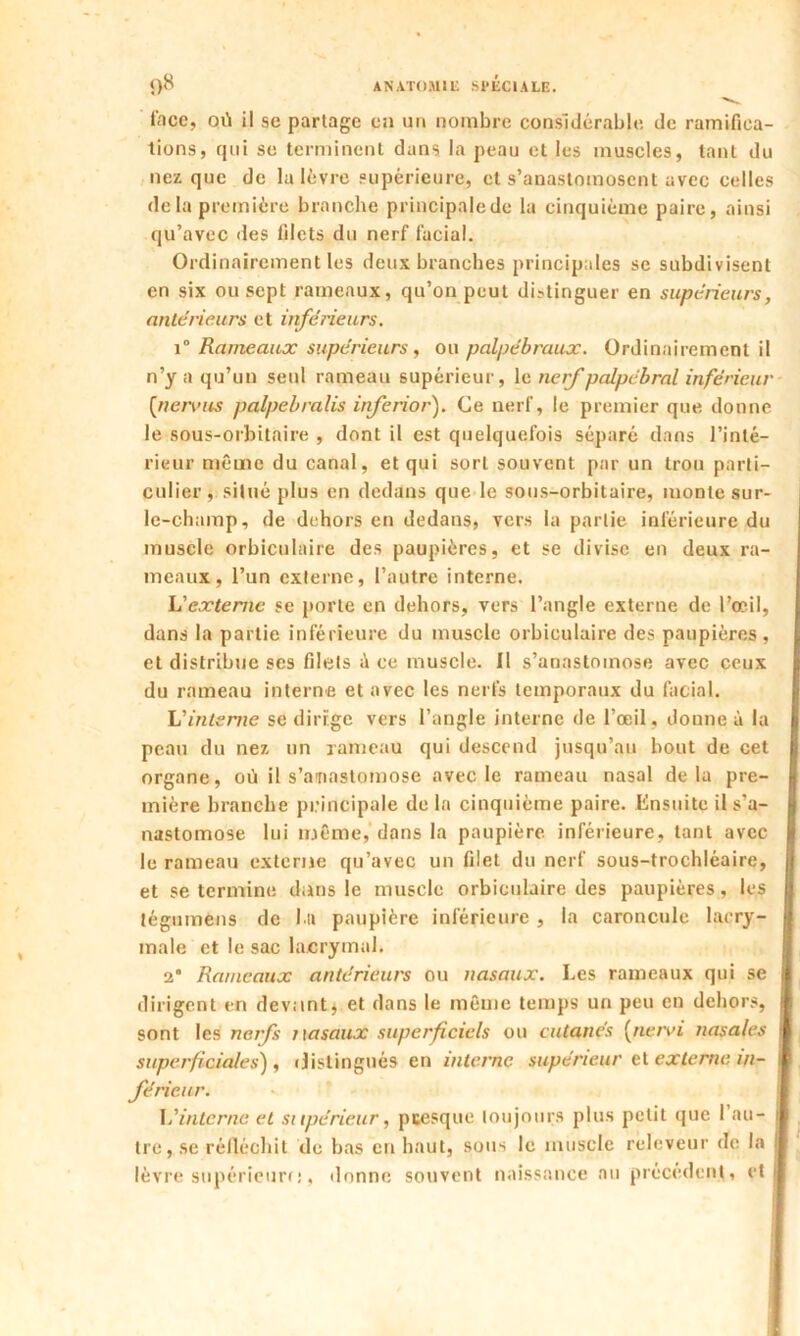 face, où il se partage en un nombre considérable de ramifica- tions, qui se terminent dans la peau et les muscles, tant du nez que de la lèvre supérieure, et s’anastomosent avec celles delà première branche principalede la cinquième paire, ainsi qu’avec des lilcts du nerf facial. Ordinairement les deux branches principales sc subdivisent en six ou sept rameaux, qu’on peut distinguer en supérieurs, anterieurs et inférieurs. i° Rameaux supérieurs, ou palpébraux. Ordinairement il n’y a qu’un seul rameau supérieur, le nerf palpébral inférieur (nervus palpebralis inferior). Ce nerf, le premier que donne le sous-orbitaire , dont il est quelquefois séparé dans l’inté- rieur même du canal, et qui sort souvent par un trou parti- culier, situé plus en dedans que le sous-orbitaire, monte sur- le-champ, de dehors en dedans, vers la partie inférieure du muscle orbiculaire des paupières, et se divise en deux ra- meaux, l’un externe, l’autre interne. L'externe se porte en dehors, vers l’angle externe de l’œil, dans la partie inférieure du muscle orbiculaire des paupières, et distribue ses filets ù ce muscle. Il s’anastomose avec ceux du rameau interne et avec les nerfs temporaux du facial. L'interne se dirige vers l’angle interne de l’œil, donne à la g peau du nez un rameau qui descend jusqu’au bout de cet I organe, où il s’anastomose avec le rameau nasal delà pre- mière branche principale delà cinquième paire. Ensuite il s'a- nastomose lui même, dans la paupière inférieure, tant avec le rameau externe qu’avec un filet du nerf sous-trochléaire, et se termine dans le muscle orbiculaire des paupières, les tégumens de l u paupière inférieure , la caroncule lacry- male et le sac lacrymal. 2* Rameaux antérieurs ou nasaux. Les rameaux qui se dirigent en devant* et dans le même temps un peu en dehors, sont les nerfs nasaux superficiels ou cutanés (nervi nasales supcrficiales) , distingués en interne supérieur et externe in- férieur. L'interne et supérieur, pcesque toujours plus petit que 1 au- tre, se réfléchit de bas en haut, sous le muscle relcveur de la lèvre supérieure, donne souvent naissance au précèdent, et
