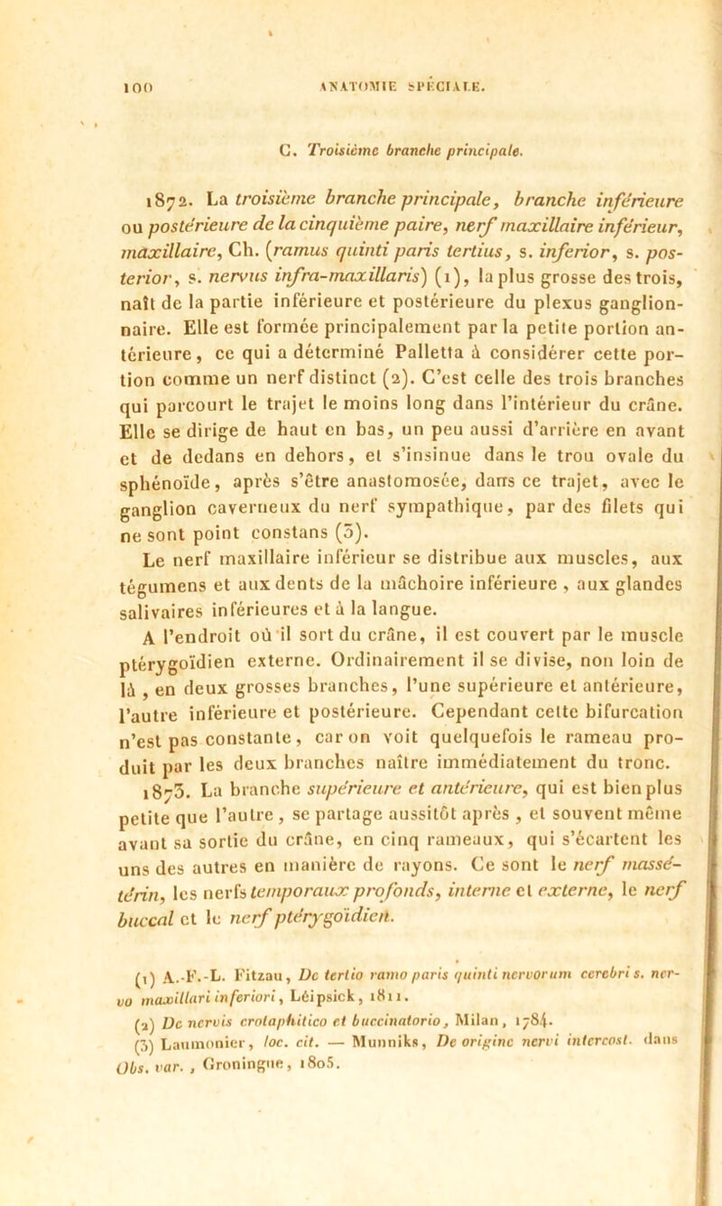 G. Troisième branche principale. 1872. La troisième branche principale, branche inferieure ou postérieure de la cinquième paire, nerf maxillaire inférieur, maxillaire, Ch. (ramus quinti paris tertius, s. inferior, s. pos- te rior, s. nervus infra-maxillaris) (1), la plus grosse des trois, naît de la partie inférieure et postérieure du plexus ganglion- naire. Elle est formée principalement par la petite portion an- térieure, ce qui a déterminé Palletta à considérer cette por- tion comme un nerf distinct (2). C’est celle des trois branches qui parcourt le trajet le moins long dans l’intérieur du crâne. Elle se dirige de haut en bas, un peu aussi d’arrière en avant et de dedans en dehors, et s’insinue dans le trou ovale du sphénoïde, après s’être anastomosée, dans ce trajet, avec le ganglion caverneux du nerf sympathique, par des filets qui ne sont point eonstans (5). Le nerf maxillaire inférieur se distribue aux muscles, aux tégumens et aux dents de la mâchoire inférieure , aux glandes salivaires inférieures et à la langue. A l’endroit où il sort du crâne, il est couvert par le muscle ptérygoïdien externe. Ordinairement il se divise, non loin de là , en deux grosses branches, l’une supérieure et antérieure, l’autre inférieure et postérieure. Cependant celte bifurcation n’est pas constante, caron voit quelquefois le rameau pro- duit par les deux branches naître immédiatement du tronc. 1873. La branche supérieure et antérieure, qui est bien plus petite que l’autre , se partage aussitôt après , et souvent même avant sa sortie du crâne, en cinq rameaux, qui s’écartent les uns des autres en manière de rayons. Ce sont le nerf massé- te'rïn, les nerfs temporaux profonds, interne et externe, le nerf buccal et le nerf ptérygoidieiî. (1) A.-F.-L. Fitzau, De tertio ramo paris quinti nervorum ccrebri s. ncr- vo maxitlari inferiori, Léipsick, 1811. (a) üc nervis crolaphilico et bnccinatorio, Milan, 1784. (3) Laumonicr, toc. cit. — Munniks, De origine nervi intcreosl. dans Übs. var. , Groningne, i8o5.