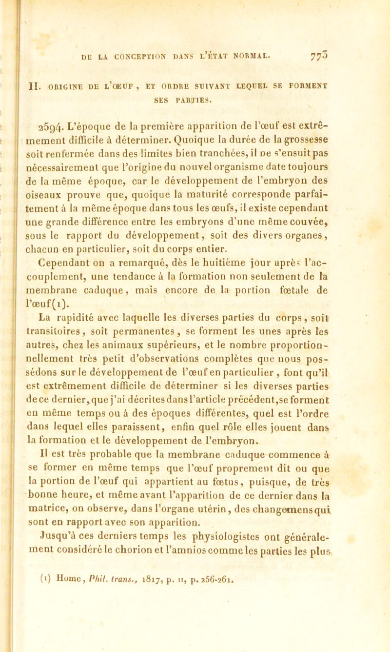 II. ORIGINE DE L’OEUF , ET ORDRE SUIVANT LEQUEL SE FORMENT SES PARTIES. 25g4- L’époque de la première apparition de l’œuf est extrê- mement difficile à déterminer. Quoique la durée de la grossesse soit renfermée dans des limites bien tranchées, il ne s’ensuit pas nécessairement que l’origine du nouvel organisme date toujours de la même époque, car le développement de l’embryon des oiseaux prouve que, quoique la maturité corresponde parfai- tement à la même époque dans tous les œufs, il existe cependant une grande différence entre les embryons d’une même couvée, sous le rapport du développement, soit des divers organes, chacun en particulier, soit du corps entier. Cependant on a remarqué, dès le huitième jour après l’ac- couplement, une tendance à la formation non seulement de la membrane caduque, mais encore de la portion fœtale de l’œuf(i). La rapidité avec laquelle les diverses parties du corps, soit transitoires, soit permanentes, se forment les unes après les autres, chez les animaux supérieurs, et le nombre proportion- nellement très petit d’observations complètes que nous pos- sédons sur le développement de l’œuf en particulier , font qu’il est extrêmement difficile de déterminer si les diverses parties de ce dernier, que j’ai décrites dans l’article précédent,se forment en même temps ou à des époques différentes, quel est l’ordre dans lequel elles paraissent, enfin quel rôle elles jouent dans la formation et le développement de l’embryon. Il est très probable que la membrane caduque commence à se former en même temps que l’œuf proprement dit ou que la portion de l’œuf qui appartient au fœtus, puisque, de très bonne heure, et même avant l’apparition de ce dernier dans la matrice, on observe, dans l’organe utérin, des changomensqul sont en rapport avec son apparition. Jusqu’à ces derniers temps les physiologistes ont générale- ment considéré le chorion et l’amnios comme les parties les plus (i) Hume, Plût. Irans., 1817, p. u, p. 256-261.