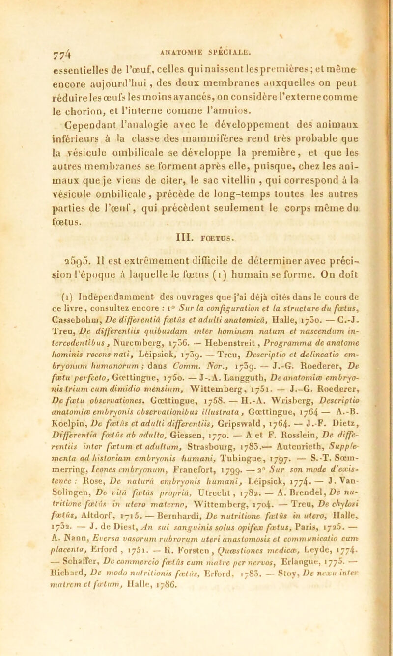 essentielles de l’œuf, celles qui naissent les premières ; et même encore aujourd’hui, des deux membranes auxquelles on peut réduirelesœufs les moinsavancés, on considère l’externecomme le ehorion, et l’interne comme l’amnios. Cependant l’analogie avec le développement des animaux inférieurs à la classe des mammifères rend très probable que la vésicule ombilicale se développe la première, et que les autres membranes se forment après elle, puisque, chez les ani- maux que je viens de citer, le sac vitellin , qui correspond à la vésicule ombilicale, précède de long-temps toutes les autres parties de l’œuf, qui précèdent seulement le corps même du fœtus. III. FŒTUS. a5q5. Il est extrêmement difficile de déterminer avec préci- sion l’époque à laquelle le fœtus (1) humain se forme. On doit (1) Indépendamment des ouvrages que j’ai déjà cités dans le cours de ce livre, consultez encore : i° Sur la configuration et la structure du foetus, Cassebohm, De differentià foetus et adulti anatomicii. Halle, 1700. —C.-J. Treu, De differentiis quibusdam inter homincm naium et nasccndum in- tcrcedcntibus , Nuremberg, 1706. — Hebenstreit, Programma de analomc liominis recens nali, Léipsick, 173g. — Treu, Descriptio et delineatio cm- bryonum humanorum ; dans Comm. Nor., 1739. — J.-G. Roedercr, De fœtu perfccto, Gœttingue, 1750. —J-.A. Langguth, Deanatomiœ embryo- nis trium cum dimidio rncnsiurn, Wittemberg, 17.51. — J.-G. Roederer, De fociu obseruationcs. Gœttingue, 1758. — II.-A. Wrisberg, Descriptio analomiœ embryonis observationibus itlustrata , Gœttingue, 1764— A.-B. Koelpin, De fœtus et adulti differentiis, Gripswald , 1764. — J.-F. Dietz, Differentia fœtus ab adulte, Giessen, 1770. — A et F. Rosslein, De diffe- rentiis inter fœtum cl adullum, Strasbourg, 1783.— Autcnrieth, Supplé- menta ad hisloriam embryonis humani, Tubingue, 1797. — S.-T. Sœm- merring, Icônes embryonum, Francfort, 1799.—■a Sur son mode d’eccis- tcncc : Rose, De naturû embryonis humani, Léipsick, 1774-— J-Van- Solingen, De vitâ fœtus proprid, Utrecht, 1783. — A. Brendel, De nu- tritiune fœtus in utero materna, Wittemberg, 1704. — Treu, De chylosi fœtus, Altdorf, 1715. — Bernhardi, De nulrilionc fœtus in utero, Halle, • — J. de Diest, An sui sanguinis solus opifeœ fœtus, Paris, 1725. — A. Nann, Eversa vasorum rubrorum uteri anastomosis et communicatio cum placenta, Erford , 1751. — R. Forsten , Quœstioncs mcdicœ, Leyde, 1774* — SchafFer, De commorcio fœlüs cum maire per nervos, Erlangue, 1775. — Richard, De modo nutrilionis fœtus, Erford. 1783. — 8toy, De ne.vu inter tnalrcm et firluni, Halle, 1786.