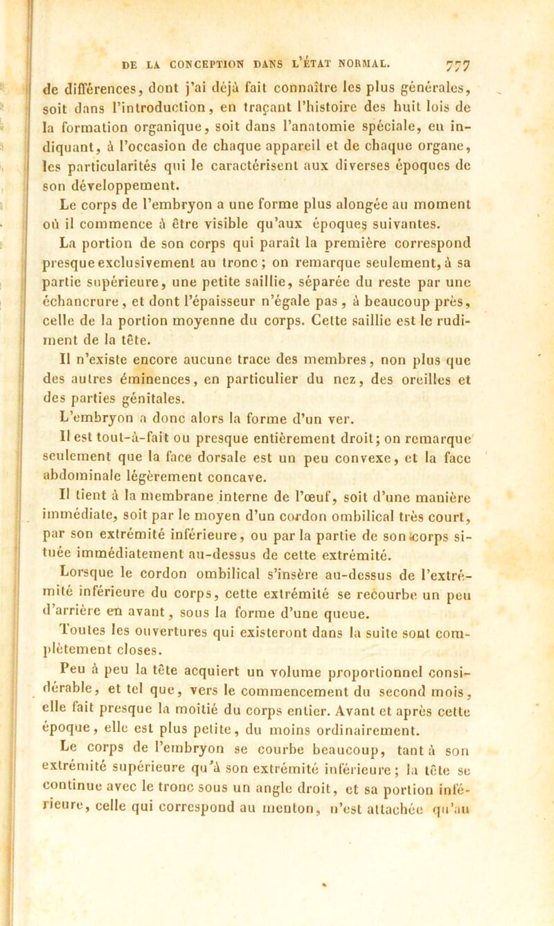 de différences, dont j’ai déjà fait connaître les plus générales, soit dans l’introduction, en traçant l’histoire des huit lois de la formation organique, soit dans l’anatomie spéciale, en in- diquant, à l’occasion de chaque appareil et de chaque organe, les particularités qui le caractérisent aux diverses époques de son développement. Le corps de l’embryon a une forme plus alongéc au moment où il commence à être visible qu’aux époques suivantes. La portion de son corps qui paraît la première correspond presque exclusivement au tronc; on remarque seulement, à sa partie supérieure, une petite saillie, séparée du reste par une échancrure , et dont l’épaisseur n’égale pas , à beaucoup près, celle de la portion moyenne du corps. Cette saillie est le rudi- ment de la tête. Il n’existe encore aucune trace des membres, non plus que des autres éminences, en particulier du nez, des oreilles et des parties génitales. L’embryon a donc alors la forme d’un ver. Il est tout-à-fait ou presque entièrement droit; on remarque seulement que la face dorsale est un peu convexe, et la face abdominale légèrement concave. Il tient à la membrane interne de l’œuf, soit d’une manière immédiate, soit par le moyen d’un cordon ombilical très court, par son extrémité inférieure, ou par la partie de sontcorps si- tuée immédiatement au-dessus de cette extrémité. Lorsque le cordon ombilical s’insère au-dessus de l’extré- mité inférieure du corps, cette extrémité se recourbe un peu d’arrière en avant, sous la forme d’une queue. 1 ouïes les ouvertures qui existeront dans la suite sont com- plètement closes. Peu à peu la tête acquiert un volume proportionnel consi- dérable, et tel que, vers le commencement du second mois, elle fait presque la moitié du corps entier. Avant et après cette époque, elle est plus petite, du moins ordinairement. Le corps de l’embryon se courbe beaucoup, tant à son extrémité supérieure qu’à son extrémité inférieure; la tête se continue avec le tronc sous un angle droit, et sa portion infé- rieure, celle qui correspond au menton, n’est attachée qu’au