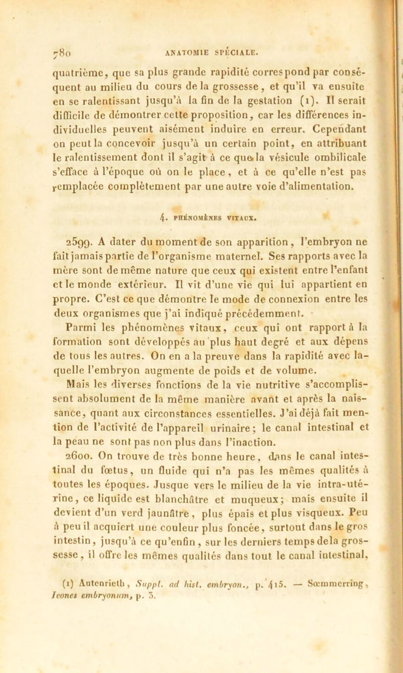 j8o quatrième, que sa plus grande rapidité correspond par consé- quent au milieu du cours de la grossesse , et qu’il va ensuite en se ralentissant jusqu’à la fin de la gestation (1). II serait difficile de démontrer cette proposition, car les différences in- dividuelles peuvent aisément induire en erreur. Cependant on peut la concevoir jusqu’à un certain point, en attribuant le ralentissement dont il s’agit à ce quoi la vésicule ombilicale s’efface à l’époque où on le place, et à ce qu’elle n’est pas remplacée complètement par une autre voie d’alimentation. 4. phénomènes vitaux. 2599. A dater du moment de son apparition, l’embryon ne fait jamais partie de l’organisme maternel. Ses rapports avec la mère sont de même nature que ceux qui existent entre l’enfant et le monde extérieur. Il vit d’une vie qui lui appartient en propre. C’est ce que démontre le mode de connexion entre les deux organismes que j’ai indiqué précédemment. Parmi les phénomènes vitaux, ceux qui ont rapport à la formation sont développés au plus haut degré et aux dépens de tous les autres. On en a la preuve dans la rapidité avec la- quelle l’embryon augmente de poids et de volume. Mais les diverses fonctions de la vie nutritive s’accomplis- sent absolument de la même manière avant et après la nais- sance, quant aux circonstances essentielles. J’ai déjà fait men- tion de l’activité de l’appareil urinaire; le canal intestinal et la peau ne sont pas non plus dans l’inaction. 2600. On trouve de très bonne heure, dans le canal intes- tinal du fœtus, un fluide qui n’a pas les mêmes qualités à toutes les époques. Jusque vers le milieu de la vie intra-uté- rine, ce liquide est blanchâtre et muqueux; mais ensuite il devient d’un verd jaunâtre, plus épais et plus visqueux. Peu à peu il acquiert une couleur plus foncée, surtout dans le gros intestin, jusqu’à ce qu’enfin, sur les derniers temps delà gros- sesse, il offre les mêmes qualités dans tout le canal intestinal, (1) Autenricth , Suppl, ad hisl. embryon., p. 4'5. — Sœramerring, Icônes embryonum, p. 3.