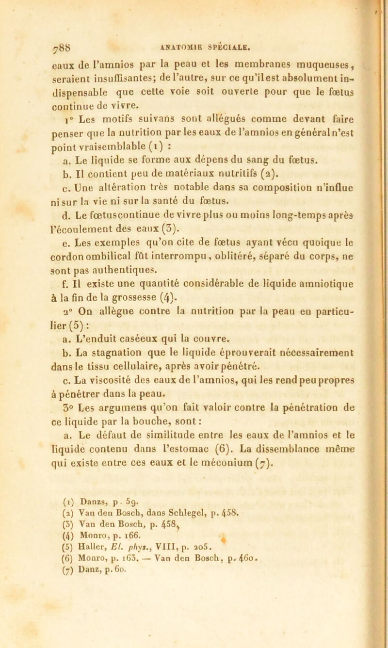 eaux de l’amnios par la peau et les membranes muqueuses, seraient insuffisantes; de l’autre, sur ce qu’ilest absolument in- dispensable que cette voie soit ouverte pour que le fœtus continue de vivre. i° Les motifs suivans sont allégués comme devant faire penser que la nutrition par les eaux de l’amnios en général n’est point vraisemblable (1) : a. Le liquide se forme aux dépens du sang du fœtus. b. II contient peu de matériaux nutritifs (2). c. Une altération très notable dans sa composition n’influe ni sur la vie ni sur la santé du fœtus. d. Le fœtuscontinue de vivre plus ou moins long-temps après l’écoulement des eaux (5). e. Les exemples qu’on cite de fœtus ayant vécu quoique le cordon ombilical fût interrompu, oblitéré, séparé du corps, ne sont pas authentiques. f. Il existe une quantité considérable de liquide amniotique à la fin de la grossesse (4). 2“ On allègue contre la nutrition par la peau en particu- lier (5) : a. L’enduit caséeux qui la couvre. b. La stagnation que le liquide éprouverait nécessairement dans le tissu cellulaire, après avoir pénétré. c. La viscosité des eaux de l’amnios, qui les rend peu propres à pénétrer dans la peau. 3° Les argument qu’on fait valoir contre la pénétration de ce liquide par la bouche, sont : a. Le défaut de similitude entre les eaux de l’amnios et le liquide contenu dans l’estomac (6). La dissemblance même qui existe entre ces eaux et le méconium (7). (1) Danzs, p . 59. (2) Van den Bosch, dans Schlegel, p. 458. (3) Van den Bosch, p. 458, (4) Monro, p. 166. (5) Haller, El. pliys., VIII, p. ao5. (6) Monro, p. i63. — Van den Bosch, p. 46o. (7) Danz, p.6o.