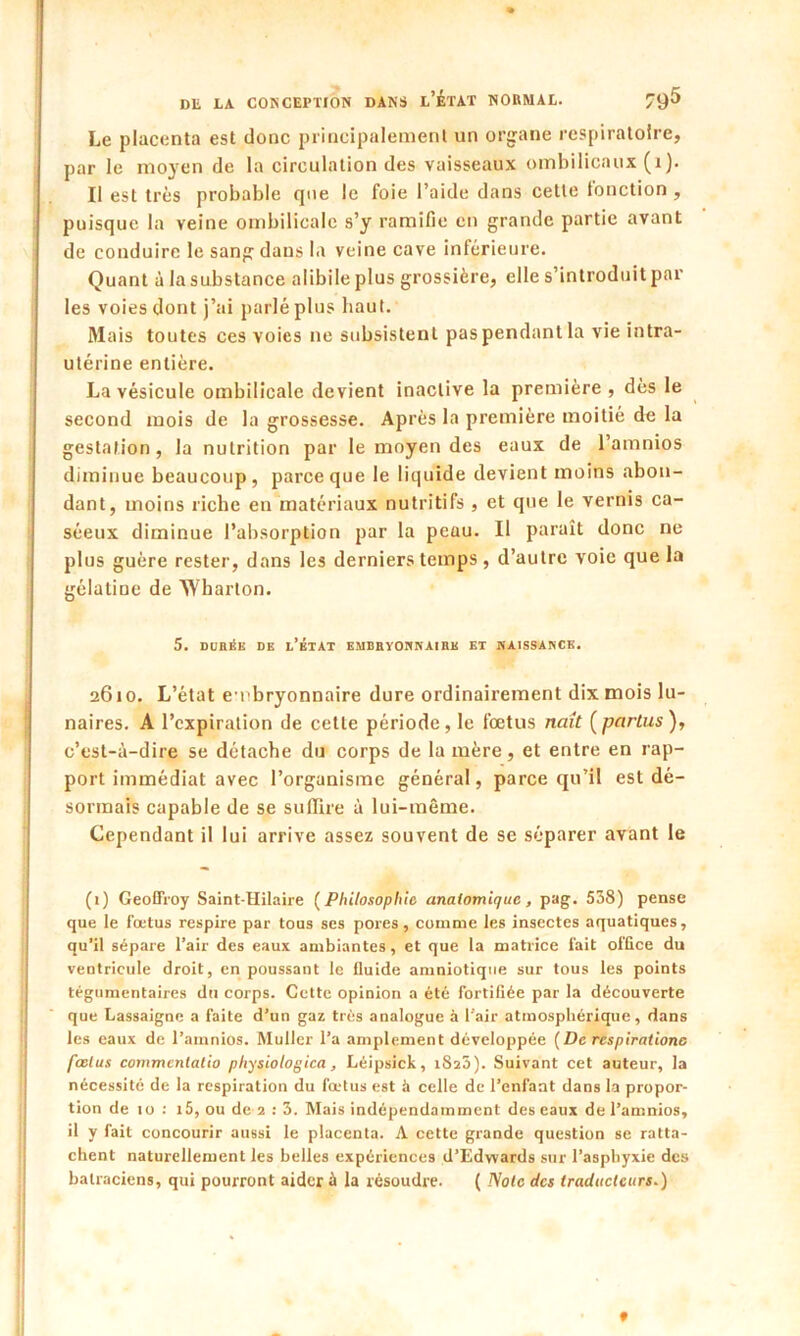 Le placenta est donc principalement un organe respiratoire, par le moyen de la circulation des vaisseaux ombilicaux (t). Il est très probable que le foie l’aide dans cette fonction, puisque la veine ombilicale s’y ramifie en grande partie avant de conduire le sang dans la veine cave inférieure. Quant à la substance alibile plus grossière, elle s’introduit par les voies dont j’ai parlé plus haut. Mais toutes ces voies ne subsistent pas pendant la vie intra- utérine entière. La vésicule ombilicale devient inactive la première , dès le second mois de la grossesse. Après la première moitié de la gestation, la nutrition par le moyen des eaux de l’amnios diminue beaucoup, parce que le liquide devient moins abon- dant, moins riche en matériaux nutritifs , et que le vernis ca- séeux diminue l’absorption par la peau. Il paraît donc ne plus guère rester, dans les derniers temps, d’autre voie que la gélatine de Wharton. 5. DURÉE DE D’ÉTAT EMBRYONNAIRE ET NAISSANCE. 2610. L’état embryonnaire dure ordinairement dix mois lu- naires. A l’expiration de cette période, le fœtus naît (partus), c’est-à-dire se détache du corps de la mère, et entre en rap- port immédiat avec l’organisme général, parce qu’il est dé- sormais capable de se suffire à lui-même. Cependant il lui arrive assez souvent de se séparer avant le (1) Geoffroy Saint-Hilaire ( Philosophie anatomique, pag. 538) pense que le fœtus respire par tous ses pores, comme les insectes aquatiques, qu’il sépare l’air des eaux ambiantes, et que la matrice fait office du ventricule droit, en poussant le fluide amniotique sur tous les points tégumentaires du corps. Cette opinion a été fortifiée par la découverte que Lassaigne a faite d’un gaz très analogue à l’air atmosphérique, dans les eaux de l’amnios. Muller l’a amplement développée (De respiratione fœtus commcnlatio physiologica, Léipsick, iSîS). Suivant cet auteur, la nécessité de la respiration du fœtus est à celle de l’enfant dans la propor- tion de 10 : i5, ou de 2 : 3. Mais indépendamment des eaux de l’amnios, il y fait concourir aussi le placenta. A cette grande question se ratta- chent naturellement les belles expériences d’Edvvards sur l’asphyxie des batraciens, qui pourront aider à la résoudre. ( Note des traducteurs.) 9