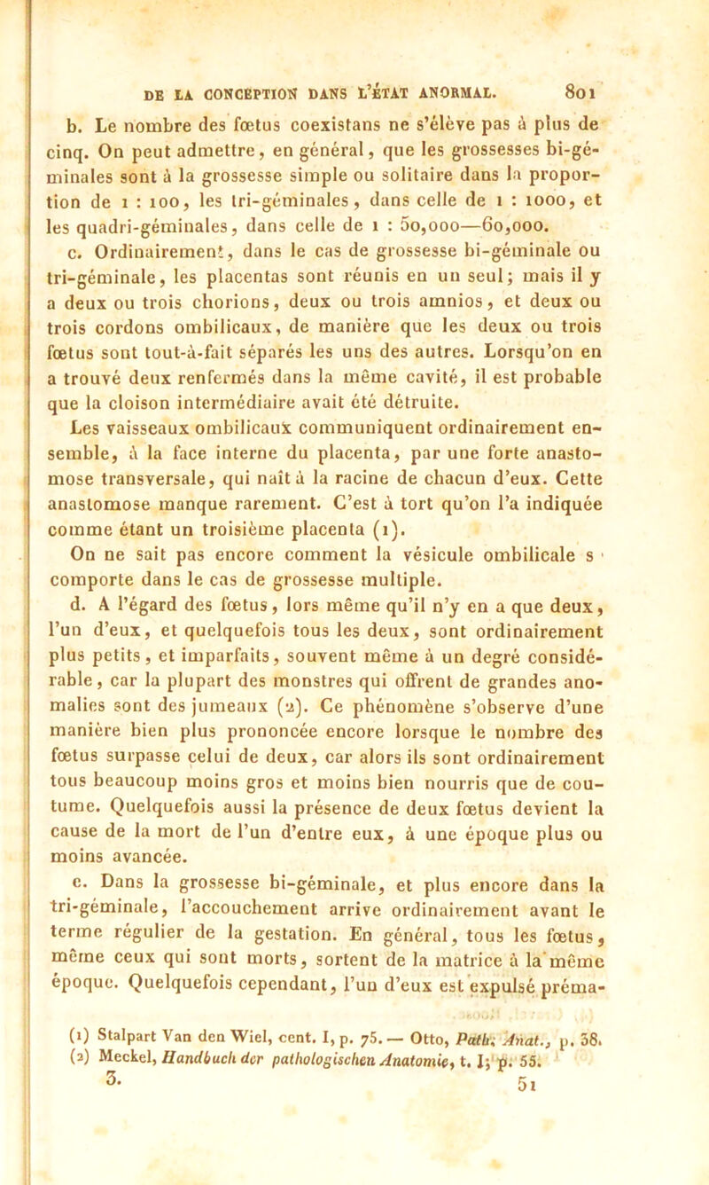 b. Le nombre des fœtus coexistans ne s’élève pas é plus de cinq. On peut admettre, en général, que les grossesses bi-gé- minales sont à la grossesse simple ou solitaire dans la propor- tion de i : 100, les tri-géminales, dans celle de 1 : 1000, et les quadri-géminales, dans celle de i : 00,000—60,000. c. Ordinairement, dans le cas de grossesse bi-géminale ou tri-géminale, les placentas sont réunis en un seul; mais il y a deux ou trois chorions, deux ou trois amnios, et deux ou trois cordons ombilicaux, de manière que les deux ou trois fœtus sont tout-à-fait séparés les uns des autres. Lorsqu’on en a trouvé deux renfermés dans la même cavité, il est probable que la cloison intermédiaire avait été détruite. Les vaisseaux ombilicaux communiquent ordinairement en- semble, é la face interne du placenta, par une forte anasto- mose transversale, qui naît à la racine de chacun d’eux. Cette anastomose manque rarement. C’est à tort qu’on l’a indiquée comme étant un troisième placenta (1). On ne sait pas encore comment la vésicule ombilicale s comporte dans le cas de grossesse multiple. d. A l’égard des fœtus, lors même qu’il n’y en a que deux, l’un d’eux, et quelquefois tous les deux, sont ordinairement plus petits, et imparfaits, souvent même à un degré considé- rable, car la plupart des monstres qui offrent de grandes ano- malies sont des jumeaux (-2). Ce phénomène s’observe d’une manière bien plus prononcée encore lorsque le nombre des fœtus surpasse celui de deux, car alors ils sont ordinairement tous beaucoup moins gros et moins bien nourris que de cou- tume. Quelquefois aussi la présence de deux fœtus devient la cause de la mort de l’un d’entre eux, à une époque plus ou moins avancée. c. Dans la grossesse bi-géminale, et plus encore dans la tri-géminale, l’accouchement arrive ordinairement avant le terme régulier de la gestation. En général, tous les fœtus, même ceux qui sont morts, sortent de la matrice à la même époque. Quelquefois cependant, l’un d’eux est expulsé préma- . f 1 ' * < •) îpl (1) Stalpart Van den Wiel, cent. I, p. 75. — Otto, PtUbi Anal., p. 38. (2) Meckel, Handbuch dcr pathologischen Anatomie, 1.1; p. 55.