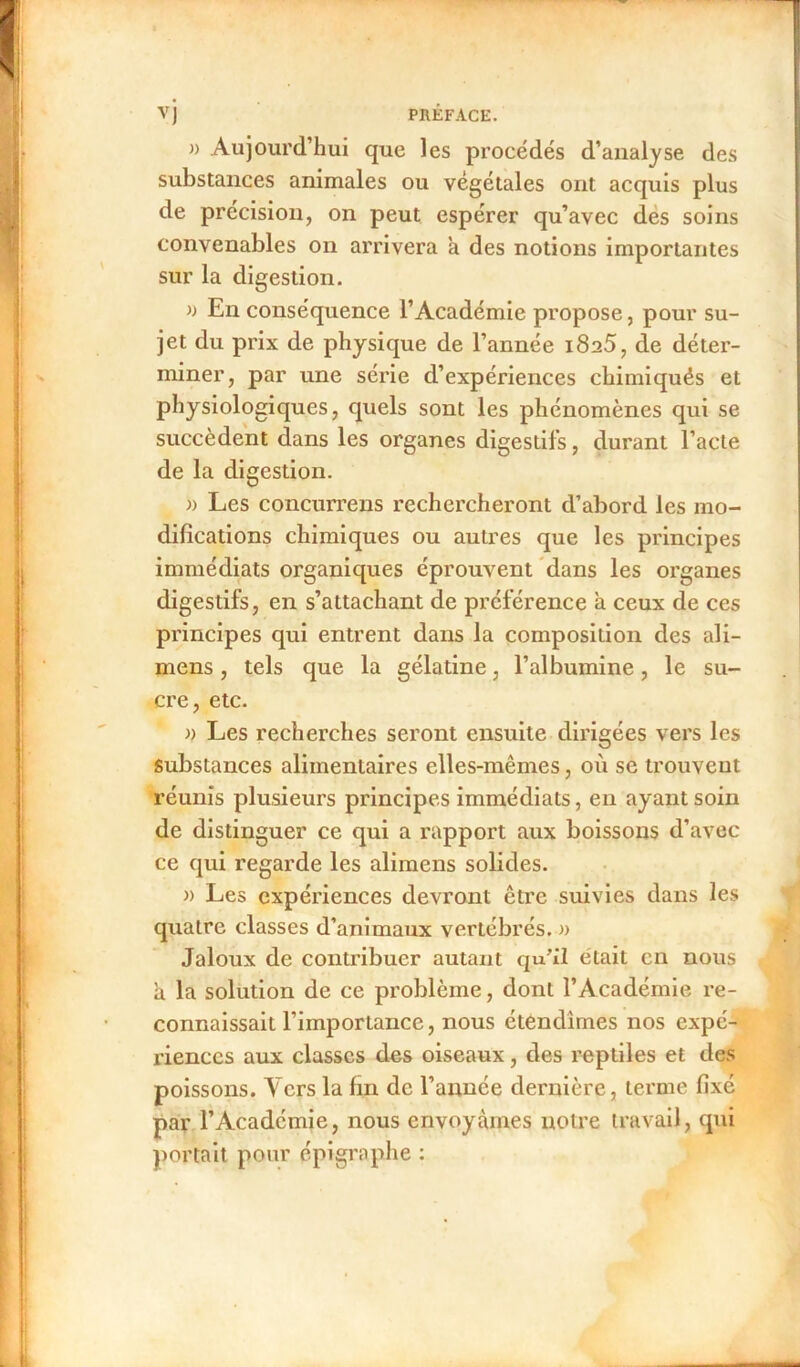 )) Aujourd’hui que les procédés d’analyse des substances animales ou végétales ont acquis plus de précision, on peut espérer qu’avec des soins convenables on arrivera a des notions importantes sur la digestion. » En conséquence l’Académie propose, pour su- jet du prix de physique de l’année i8a5, de déter- miner, par une série d’expériences chimiqués et physiologiques, quels sont les phénomènes qui se succèdent dans les organes digestifs, durant l’acte de la digestion. » Les concurrens rechercheront d’abord les mo- difications chimiques ou autres que les principes immédiats organiques éprouvent dans les organes digestifs, en s’attachant de préférence a ceux de ces principes qui entrent dans la composition des ali- mens, tels que la gélatine, l’albumine, le su- cre, etc. » Les recherches seront ensuite dirigées vers les Substances alimentaires elles-mêmes, où se trouvent réunis plusieurs principes immédiats, en ayant soin de distinguer ce qui a rapport aux boissons d’avec ce qui regarde les alimens solides. » Les expériences devront être suivies dans les quatre classes d’animaux vertébrés. » Jaloux de contribuer autant qu’il était en nous a la solution de ce problème, dont l’Académie re- connaissait l’importance, nous étendîmes nos expé- riences aux classes des oiseaux, des reptiles et des poissons. Vers la fin de l’année dernière, terme fixé par l’Academie, nous envoyâmes notre travail, qui portait pour épigraphe :