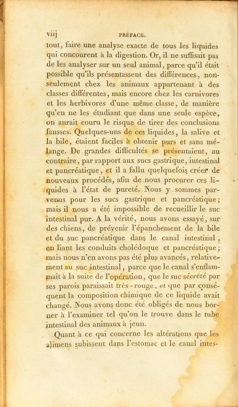 / VÜj PRÉFACE. tout, faire une analyse exacte de tous les liquides qui concourent à la digestion. Or, il ne suffisait pas de les analyser sur un seul animal, parce qu’il était possible qu’ils présentassent des différences, non- seulement chez les animaux appartenant a des classes différentes, mais encore chez les carnivores et les herbivores d’une même classe, de manière qu’en ne les étudiant que dans une seule espèce, on aurait couru le risque de tirer des conclusions fausses. Quelques-uns de ces liquides, la salive et la bile, étaient faciles a obtenir purs et sans mé- lange. De grandes difficultés se présentaient, au contraire, par rapport aux sucs gastrique, intestinal et pancréatique, et il a fallu quelquefois, créer* de nouveaux procédés, afin de nous procurer ces li- quides à l’état de pureté. Nous y. sommes par- venus pour les sucs gastrique et pancréatique ; mais il nous a été impossible de recueillir le suc intestinal pur. A la vérité, nous avons essayé, sur des chiens, de prévenir l'épanchement de la bile et du suc pancréatique dans le canal intestinal , en liant les conduits cholédoque et pancréatique ; mais nous n’en avons pas été plus avancés, relative- ment au suc intestinal, parce que le canal s’enflam- mait a la suite de l’opération, que le suc sécrété par ses parois paraissait très-rouge , et que par consé- quent la composition chimique de ce liquide avait changé. Nous avons donc été obligés de nous bor- ner a l’examiner tel qu’on le trouve dans le tube intestinal des animaux à jeun. Quant à ce qui concerne les altérations que les alimens subissent dans l'estomac et le canal intes-