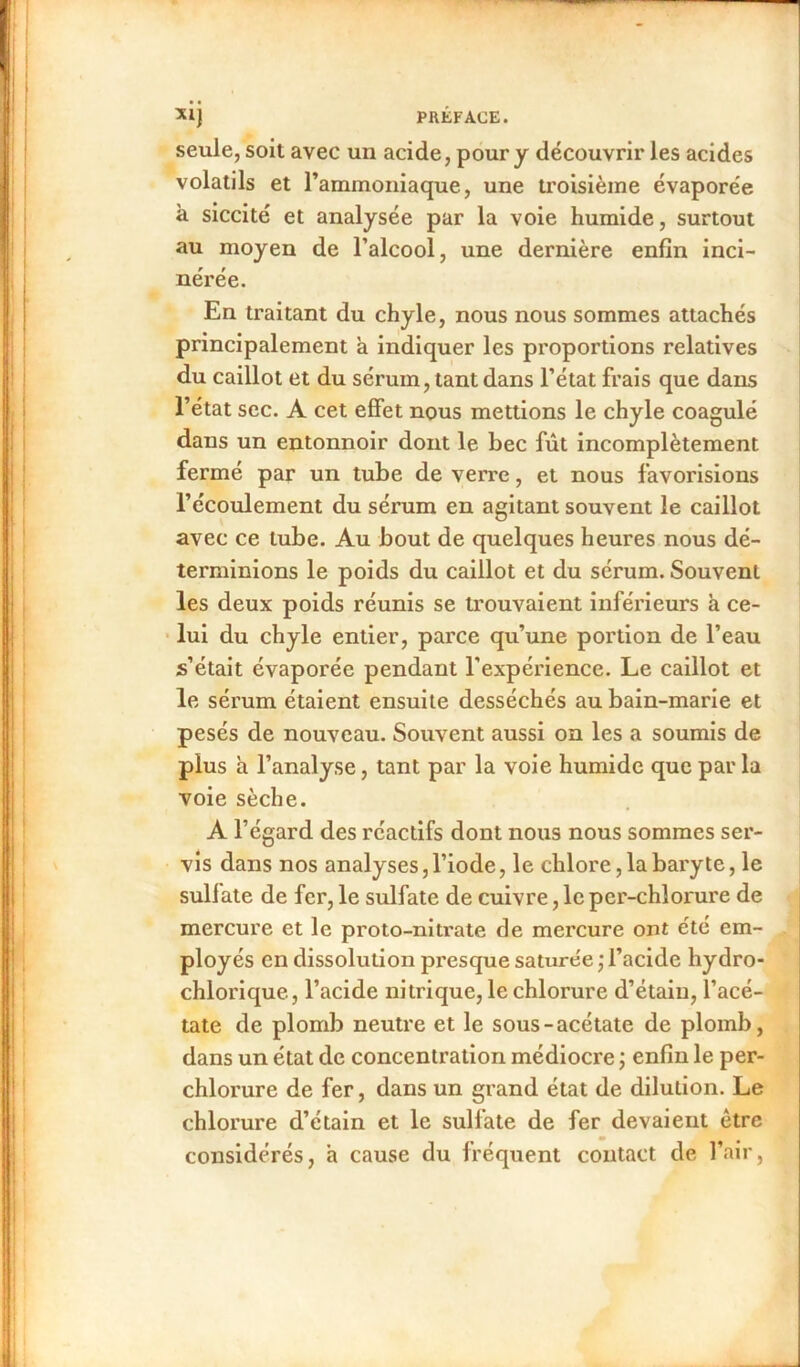 seule, soit avec un acide, pour y découvrir les acides volatils et l’ammoniaque, une troisième évaporée à siccité et analysée par la voie humide, surtout au moyen de l’alcool, une dernière enfin inci- nérée. En traitant du chyle, nous nous sommes attachés principalement à indiquer les proportions relatives du caillot et du sérum, tant dans l’état frais que dans l’état sec. A cet effet nous mettions le chyle coagulé dans un entonnoir dont le bec fût incomplètement fermé par un tube de verre, et nous favorisions l’écoulement du sérum en agitant souvent le caillot avec ce tube. Au bout de quelques heures nous dé- terminions le poids du caillot et du sérum. Souvent les deux poids réunis se trouvaient inférieurs à ce- lui du chyle entier, parce qu’une portion de l’eau s’était évaporée pendant l’expérience. Le caillot et le sérum étaient ensuite desséchés au bain-marie et pesés de nouveau. Souvent aussi on les a soumis de plus h l’analyse, tant par la voie humide que par la voie sèche. A l’égard des réactifs dont nous nous sommes ser- vis dans nos analyses, l’iode, le chlore, la baryte, le sulfate de fer, le sulfate de cuivre, le per-chlorure de mercure et le proto-nitrate de mercure ont été em- ployés en dissolution presque saturée ; l’acide hydro- chlorique, l’acide nitrique, le chlorure d’étain, l’acé- tate de plomb neutre et le sous-acétate de plomb, dans un état de concentration médiocre ; enfin le per- chlorure de fer, dans un grand état de dilution. Le chlorure d’étain et le sulfate de fer devaient être considérés, a cause du fréquent contact de l’air,