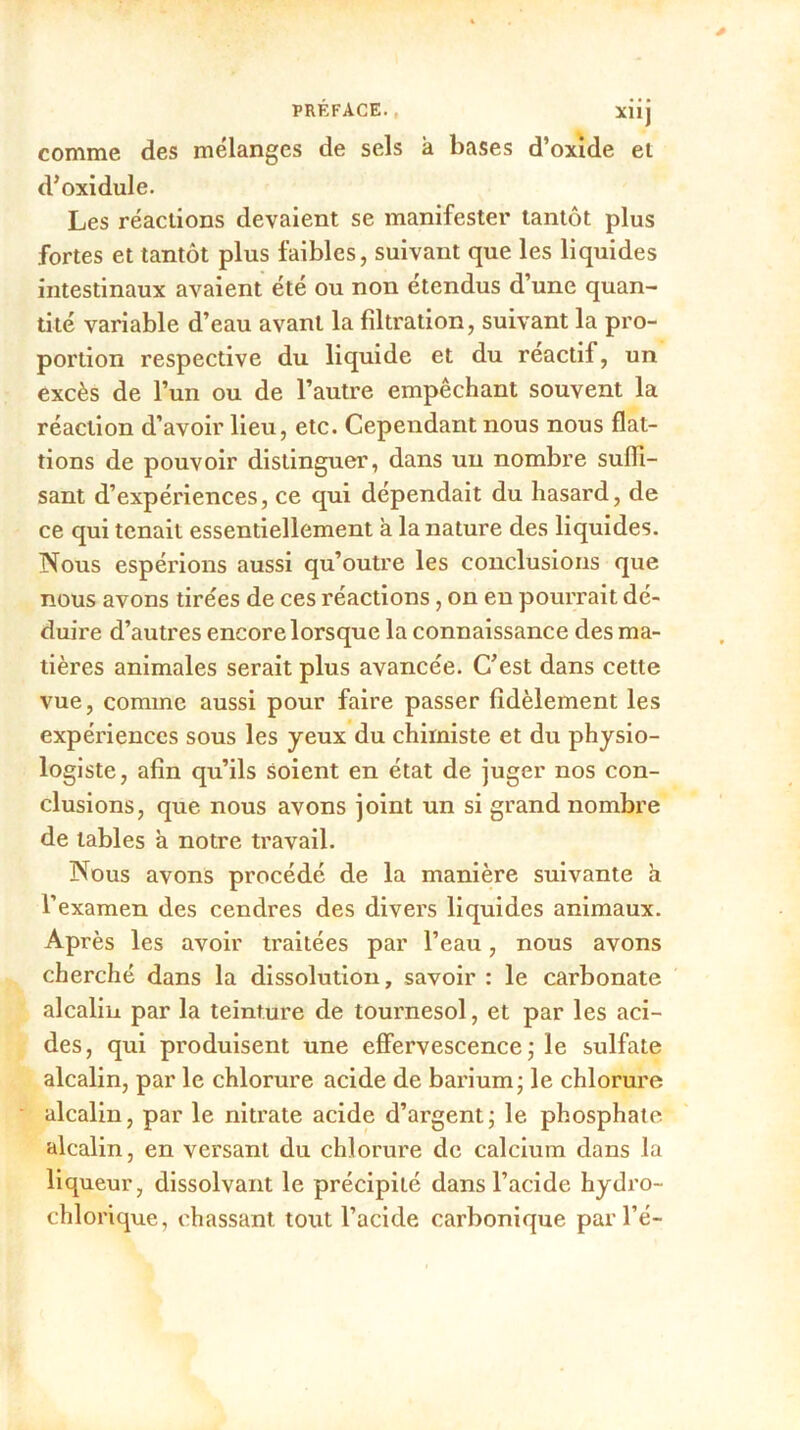 comme des mélanges de sels à bases d’oxide et d’oxidule. Les réactions devaient se manifester tantôt plus fortes et tantôt plus faibles, suivant que les liquides intestinaux avaient été ou non étendus d’une quan- tité variable d’eau avant la filtration, suivant la pro- portion respective du liquide et du réactil, un excès de l’un ou de l’autre empêchant souvent la réaction d’avoir lieu, etc. Cependant nous nous flat- tions de pouvoir distinguer, dans un nombre suffi- sant d’expériences, ce qui dépendait du hasard, de ce qui tenait essentiellement à la nature des liquides. Nous espérions aussi qu’outre les conclusions que nous avons tirées de ces réactions, on en pourrait dé- duire d’autres encore lorsque la connaissance des ma- tières animales serait plus avancée. C’est dans cette vue, comme aussi pour faire passer fidèlement les expériences sous les yeux du chimiste et du physio- logiste, afin qu’ils soient en état de juger nos con- clusions, que nous avons joint un si grand nombre de tables à notre travail. Nous avons procédé de la manière suivante à l’examen des cendres des divers liquides animaux. Après les avoir traitées par l’eau, nous avons cherché dans la dissolution, savoir : le carbonate alcalin par la teinture de tournesol, et par les aci- des, qui produisent une effervescence ; le sulfate alcalin, par le chlorure acide de barium - le chlorure alcalin, par le nitrate acide d’argent ; le phosphate alcalin, en versant du chlorure de calcium dans la liqueur, dissolvant le précipité dans l’acide hydro- chlorique, chassant tout l’acide carbonique par l’é-