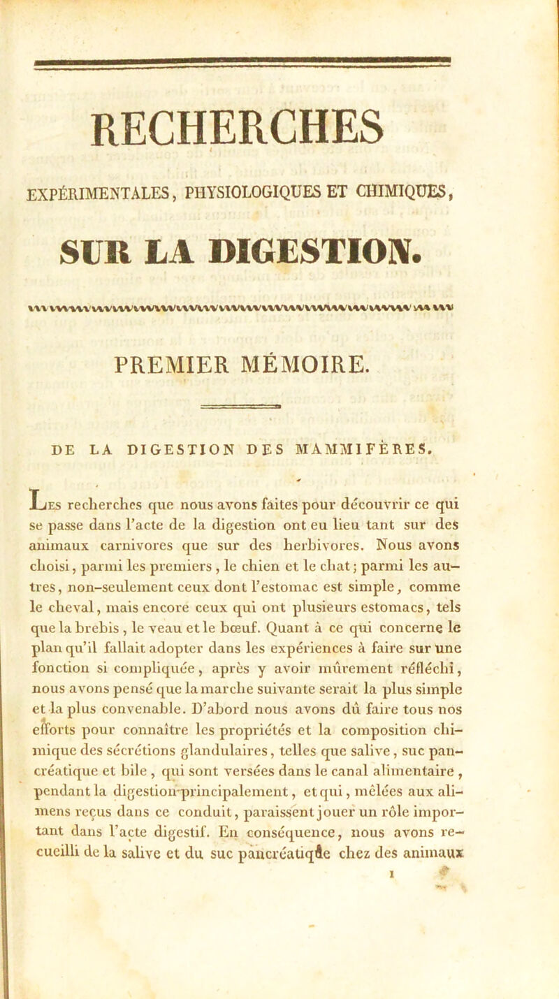 RECHERCHES t EXPÉRIMENTALES, PHYSIOLOGIQUES ET CHIMIQUES, SUR LA DIGESTION. \v\ vwuwmnAwvvvuviWvwivvivvu^vwiwiw'iwui i\vi PREMIER MÉMOIRE. DE LA DIGESTION DES MAMMIFÈRES. Les recherches que nous avons faites pour découvrir ce qui se passe dans l’acte de la digestion ont eu lieu tant sur des animaux carnivores que sur des herbivores. Nous avons choisi, parmi les premiers , le chien et le chat ; parmi les au- tres, non-seulement ceux dont l’estomac est simple, comme le cheval, mais encore ceux qui ont plusieurs estomacs, tels que la brebis , le veau et le bœuf. Quant à ce qui concerne le plan qu’il fallait adopter dans les expériences à faire sur une fonction si compliquée, après y avoir mûrement réfléchi, nous avons pensé que la marche suivante serait la plus simple et la plus convenable. D’abord nous avons dû faire tous nos efforts pour connaître les propriétés et la composition chi- mique des sécrétions glandulaires, telles que salive, suc pan- créatique et bile , qui sont versées dans le canal alimentaire , pendant la digestioirprincipalement, et qui, mêlées aux ali— mens reçus dans ce conduit, paraissent jouer un rôle impor- tant dans l’acte digestif. En conséquence, nous avons re- cueilli de la salive et du suc pancréatique chez des animaux