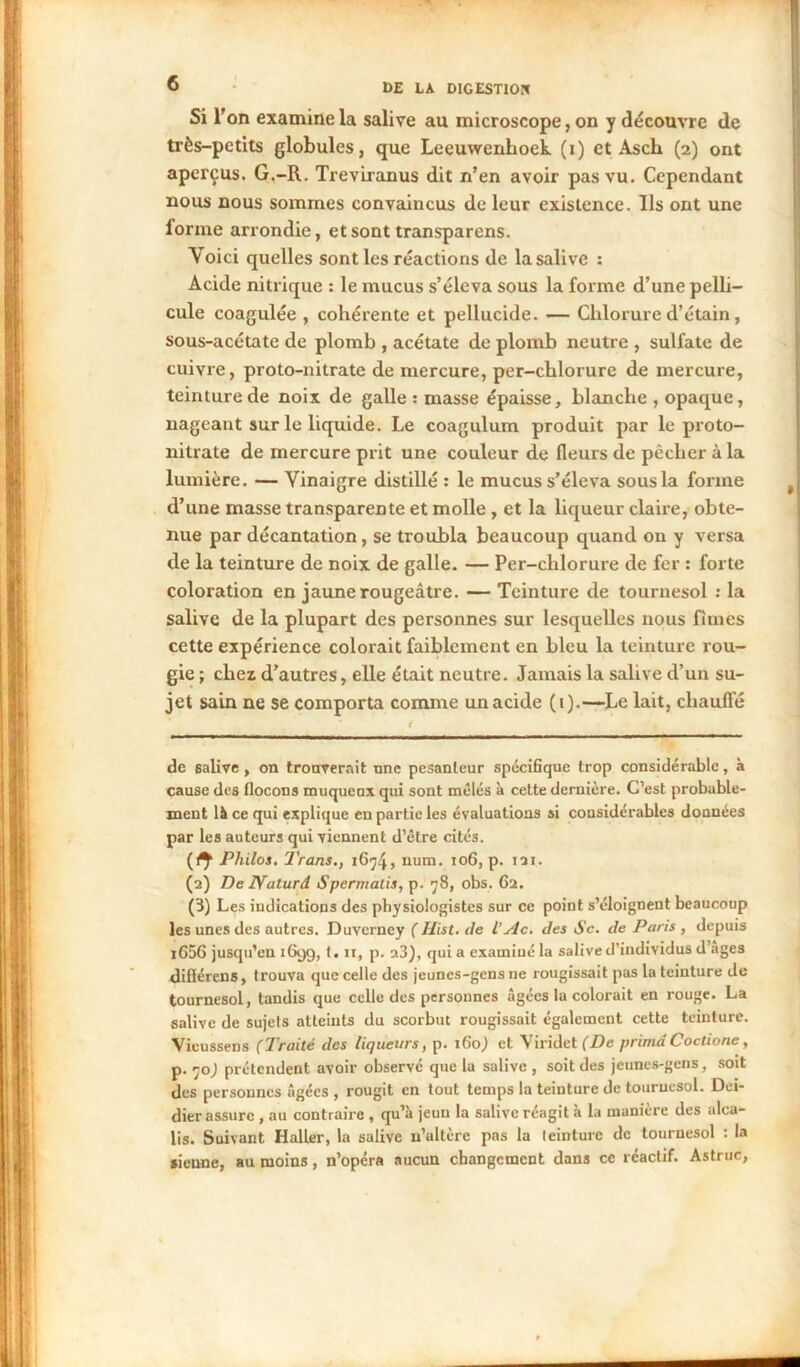 Si l'on examine la salive au microscope, on y découvre de très-petits globules, que Leeuwenlioek (i) et Ascii (2) ont aperçus. G.-R. Treviranus dit n’en avoir pas vu. Cependant nous nous sommes convaincus de leur existence. Us ont une lorme arrondie, et sont transparens. Yoici quelles sont les réactions de la salive : Acide nitrique : le mucus s’éleva sous la forme d’une pelli- cule coagulée , cohérente et pellucide. — Chlorure d’étain, sous-acétate de plomb , acétate de plomb neutre , sulfate de cuivre, proto-nitrate de mercure, per-chlorure de mercure, teinture de noix de galle : masse épaisse, blanche , opaque, nageant sur le liquide. Le coagulum produit par le proto- nitrate de mercure prit une couleur de fleurs de pêcher à la lumière. — Vinaigre distillé : le mucus s’éleva sous la forme d’une masse transparente et molle, et la liqueur claire, obte- nue par décantation, se troubla beaucoup quand on y versa de la teinture de noix de galle. — Per-chlorure de fer : forte coloration en jaune rougeâtre. — Teinture de tournesol : la salive de la plupart des personnes sur lesquelles nous finies cette expérience colorait faiblement en bleu la teinture rou- gie ; chez d’autres, elle était neutre. Jamais la salive d’un su- jet sain ne se comporta comme unacide (1).—Le lait, chauffé de salive , on trouverait nnc pesanteur spécifique trop considérable, à cause des flocons muqueux qui sont mêlés à cette dernière. C’est probable- ment là ce qui explique en partie les évaluations si considérables données par les auteurs qui viennent d’être cités. (n Philos. Trans., 1674» num. 106, p. 121. (2) De IVaturd Spermalis, p. 78, obs. 62. (3) Les indications des physiologistes sur ce point s’éloignent beaucoup les unes des autres. Duvcrney (Hist. de l’Ac. des Sc. de Paris , depuis 1636 jusqu’en 169g, 1.11, p. a3), qui a examiné la salive d’individus d’ages difiérens, trouva que celle des jeunes-gens ne rougissait pas la teinture de tournesol, tandis que celle des personnes âgées la colorait en rouge. La salive de sujets atteints du scorbut rougissait également cette teinture. Vieussens (Traité des liqueurs, p. 1G0,) et Viridet (De prima Coctione, p. ’jo) prétendent avoir observé que la salive , soit des jeunes-gens, soit des personnes âgées , rougit en tout temps la teinture de tournesol. Dei- dier assure , au contraire , qu’à jeun la salive réagit à la manière des alca- lis. Suivant Haller, la salive n’altère pas la teinture de tournesol : la sienne, au moins, n’opéra aucun changement dans ce réactif. Astruc,