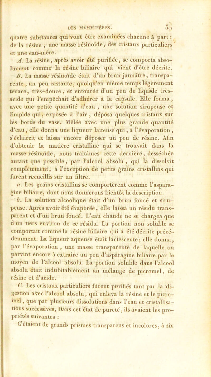 quatre substances qui vont être examinées chacune à part : de la résine , une masse résinoïde, des cristaux particuliers et une eau-mère. A. La résine, après avoir été purifiée, se comporta abso- lument comme la résine biliaire qui vient d’être décrite. B. La masse résinoïdc était d’un brun jaunâtre, transpa- rente , un peu cassante, quoiqu’en même temps légèrement tenace, très-douce, et entourée d’un peu de liquide très- acide qui l’empêchait d’adhérer à la capsule. Elle forma, avec une petite quantité d’eau , une solution sirupeuse et limpide qui, exposée à l’air , déposa quelques cristaux sur les bords du vase. Mêlée avec une plus grande quantité d’eau , elle donna une liqueur laiteuse qui, à l’évaporation , s’éclaircit et laissa encore déposer un peu de résine. Afin d’obtenir la matière cristalline qui se trouvait dans la masse résinoïde, nous traitâmes cette dernière, desséchée autant que possible, par l’alcool absolu , qui la dissolvit complètement, à l’exception de petits grains cristallins qui furent recueillis sur un filtre. a. Les grains cristallins se comportèrent comme l’aspara- gine biliaire, dont nous donnerons bientôt la description. b. La solution alcoolique était d’un brun foncé et siru- peuse. Après avoir été évaporée, elle laissa un résidu trans- parent et d’un brun foncé. L’eau chaude ne se chargea que d’un tiers environ de ce résidu. La portion non soluble se comportait comme la résine biliaire qui a été décrite précé- demment. La liqueur aqueuse était lactescente; elle donna, par l’évaporation , une masse transparente de laquelle on parvint encore à extraire un peu d’asparagine biliaire par le moyen de l’alcool absolu. La portion soluble dans l’alcool absolu était indubitablement un mélange de picromel, do résine et d’acide. C. Les cristaux particuliers furent purifiés tant par la di- gestion avec l’alcool absolu, qui enleva la résine et le picro- mcl, que par plusieurs dissolutions dans l’eau et cristallisa- tions successives. Dans cet état de pureté, ils avaient les pro- priétés suivantes : C étaient de grands prismes transparcns et incolores, à six