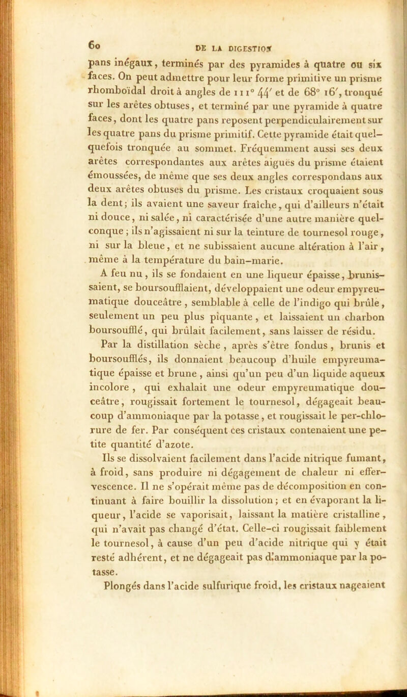 pans inégaux, terminés par des pyramides à quatre ou six faces. On peut admettre pour leur forme primitive un prisme rhomboidal droit à angles de 111° 44' et de 68° i6', tronqué sur les arêtes obtuses, et terminé par une pyramide à quatre faces, dont les quatre pans reposent perpendiculairement sur les quatre pans du prisme primitif. Cette pyramide était quel- quefois tronquée au sommet. Fréquemment aussi ses deux arêtes correspondantes aux arêtes aiguës du prisme étaient émoussées, de même que ses deux angles correspondans aux deux arêtes obtuses du prisme. Les cristaux croquaient sous la dent; ils avaient une saveur fraîche, qui d’ailleurs n’était ni douce, ni salée, ni caractérisée d’une autre manière quel- conque ; ils n’agissaient ni sur la teinture de tournesol rouge, ni sur la bleue, et ne subissaient aucune altération à l’air , même à la température du bain-marie. A feu nu, ils se fondaient en une liqueur épaisse, Jaunis- saient, se boursouflaient, développaient une odeur empyreu- matique douceâtre , semblable à celle de l’indigo qui brûle, seulement un peu plus piquante , et laissaient un charbon boursouflé, qui brûlait facilement, sans laisser de résidu. Par la distillation sèche , après s’être fondus , brunis et boursouflés, ils donnaient beaucoup d’huile empyreuma- tique épaisse et brune , ainsi qu’un peu d’un liquide aqueux incolore , qui exhalait une odeur empyreumatique dou- ceâtre, rougissait fortement le tournesol, dégageait beau- coup d’ammoniaque par la potasse, et rougissait le per-chlo- rure de fer. Par conséquent ces cristaux contenaient une pe- tite quantité d’azote. Ils se dissolvaient facilement dans l’acide nitrique fumant, à froid, sans produire ni dégagement de chaleur ni effer- vescence. Il ne s’opérait même pas de décomposition en con- tinuant à faire bouillir la dissolution; et en évaporant la li- queur, l’acide se vaporisait, laissant la matière cristalline, qui n’avait pas changé d’état. Celle-ci rougissait faiblement le tournesol, à cause d’un peu d’acide nitrique qui y était resté adhérent, et ne dégageait pas dlammoniaque par la po- tasse. Plongés dans l’acide sulfurique froid, les cristaux nageaient