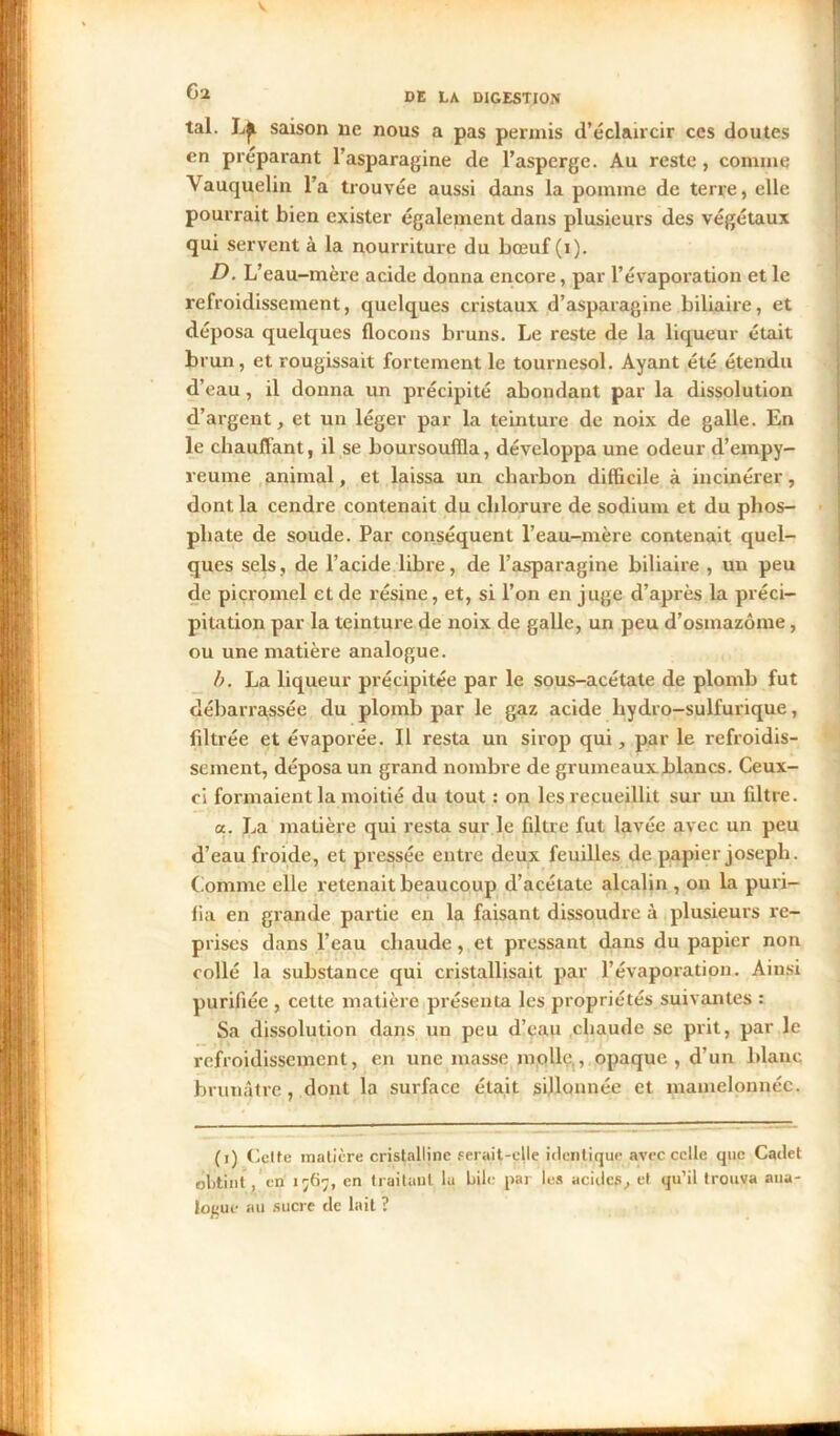 tal. L^ saison ne nous a pas permis d’éclaircir ces doutes en préparant l’asparagine de l’asperge. Au reste , comme Vauquelin l’a trouvée aussi dans la pomme de terre, elle pourrait bien exister également dans plusieurs des végétaux qui servent à la nourriture du bœuf (i). D. L’eau-mère acide donna encore, par l’évaporation et le refroidissement, quelques cristaux d’asparagine biliaire, et déposa quelques flocons bruns. Le reste de la liqueur était brun, et rougissait fortement le tournesol. Ayant été étendu d’eau, il donna un précipité abondant par la dissolution d’argent, et un léger par la teinture de noix de galle. En le chauffant, il se boursoufîla, développa une odeur d’empy- reume animal, et laissa un charbon difficile à incinérer, dont la cendre contenait du chlorure de sodium et du phos- phate de soude. Par conséquent l’eau-mère contenait quel- ques sels, de l’acide libre, de l’asparagine biliaire , un peu de picromel et de résine, et, si l’on en juge d’après la préci- pitation par la teinture de noix de galle, un peu d’osmazôme, ou une matière analogue. b. La liqueur précipitée par le sous-acétate de plomb fut débarrassée du plomb par le gaz acide liydro-sulfurique, filtrée et évaporée. Il resta un sirop qui, par le refroidis- sement, déposa un grand nombre de grumcauxblancs. Ceux- ci formaient la moitié du tout : on les recueillit sur un filtre. a. La matière qui resta sur le filtre fut lavée avec un peu d’eau froide, et pressée entre deux feuilles de papier joseph. Comme elle retenait beaucoup d’acétate alcalin , on la puri- fia en grande partie en la faisant dissoudre à plusieurs re- prises dans l’eau chaude, et pressant dans du papier non collé la substance qui cristallisait par l’évaporation. Ainsi purifiée , cette matière présenta les propriétés suivantes : Sa dissolution dans un peu d’eau chaude se prit, par le refroidissement, en une masse molle,, opaque , d’un blanc brunâtre, dont la surface était sillonnée et mamelonnée. (i) Cette matière cristalline serait-elle identique avec celle que Cadet obtint, en 1567, en traitant la bile par les acides, et qu’il trouva ana- logue au sucre de lait ?