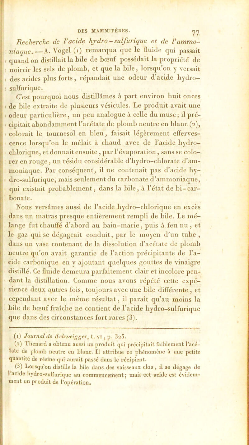 Recherche de l'acide hjdro - sulfurique et de Vammo- niaque.— A. Vogel(i) remarqua que le fluide qui passait ! i quand on distillait la bile de bœuf possédait la propriété de noircir les sels de plomb, et que la bile, lorsqu’on y versait ^ des acides plus forts, répandait une odeur d’acide liydro- sulfurique. C’est pourquoi nous distillâmes à part environ huit onces ji de bile extraite de plusieurs vésicules. Le produit avait une odeur particulière, un peu analogue à celle du musc; il pré- cipitait abondamment l’acétate de plomb neutre en blanc (2), colorait le tournesol en bleu, faisait légèrement efferves- cence lorsqu’on le mêlait à chaud avec de l’acide lrydro- clilorique, et donnait ensuite , par l’évaporation, sans se colo- rer en rouge, un résidu considérable d’hydro-chlorate d’am- moniaque. Par conséquent, il 11e contenait pas d’acide hy- dro-sulfurique, mais seulement du carbonate d’ammoniaque, qui existait probablement, dans la bile, à l’état de bi-car- bonate. Nous versâmes aussi de l’acide liydro-chlorique en excès dans un matras presque entièrement rempli de bile. Le mé- lange fut chauffé d’abord au bain-marie, puis à feu nu , et le gaz qui se dégageait conduit, par le moyen d’un tube , dans un vase contenant de la dissolution d’acétate de plomb neutre qu’on avait garantie de l’action précipitante de l’a- cide carbonique en y ajoutant quelques gouttes de vinaigre distillé. Ce fluide demeura parfaitement clair et incolore pen- dant la distillation. Comme nous avons répété cette expé- rience deux autres fois, toujours avec une bile différente , et cependant avec le même résultat, il paraît qu’au moins la bile de bœuf fraîche ne contient de l’acide liydro-sulfurique que dans des circonstances fort rares (3). (1) Journal de Schweigger, t. vi, p 325. (2) Thénard a obtenu aussi un produit qui précipitait faiblement l’acé- tate de plomb neutre en blanc. Il attribue ce phénomène à une petite quantité de résine qui aurait passé dans le récipient. (3) Lorsqu’on distille la bile dans des vaisseaux clos , il se dégage de l’acide hydro-sulfurique au commencement; mais cet acide est évidem- ment un produit de l’opération.