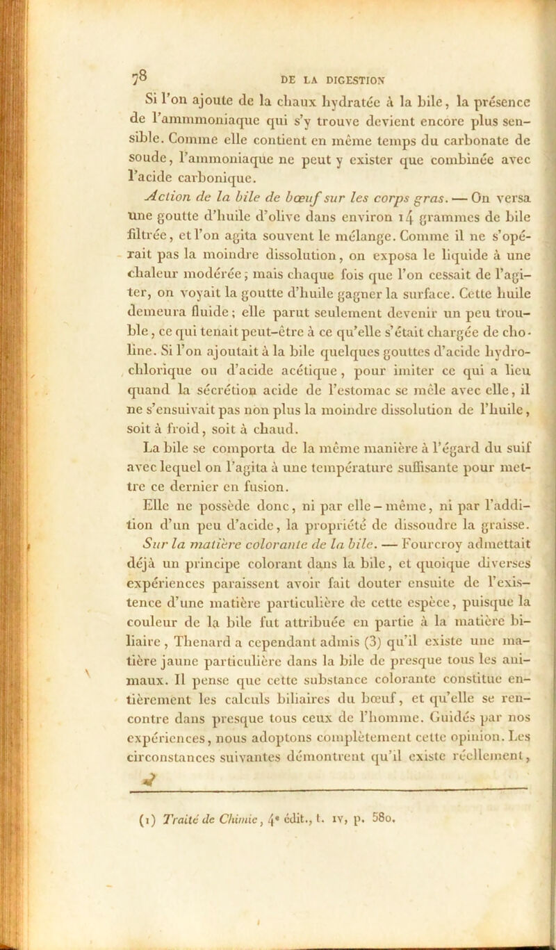 Si l’on ajoute de la cliaux hydratée à la hile, la présence de l’ammmoniaque qui s’y trouve devient encore plus sen- sible. Comine elle contient en même temps du carbonate de soude, l’ammoniaque ne peut y exister que combinée avec l’acide carbonique. Aclion de la bile de bœuf sur les corps gras. — On versa Une goutte d’huile d’olive dans environ i4 grammes de bile filtrée, et l’on agita souvent le mélange. Comme il ne s’opé- rait pas la moindre dissolution, on exposa le liquide à une chaleur modérée ; mais chaque fois que l’on cessait de l’agi- ter, on voyait la goutte d’huile gagner la surface. Cette huile demeura fluide; elle parut seulement devenir un peu trou- ble , ce qui tenait peut-être à ce qu’elle s’était chargée de clio- line. Si l’on ajoutait à la bile quelques gouttes d’acide hydro- chlorique ou d’acide acétique, pour imiter ce qui a lieu quand la sécrétion acide de l’estomac se mêle avec elle, il ne s’ensuivait pas non plus la moindre dissolution de l’huile, soit à froid, soit à chaud. La bile se comporta de la même manière à l’égard du suif avec lequel on l’agita à une température suflisante pour met- tre ce dernier en fusion. Elle ne possède donc, ni par elle-même, ni par l’addi- tion d’un peu d’acide, la propriété de dissoudre la graisse. Sur la matière colorante de la bile. — Fourcroy admettait déjà un principe colorant dans la bile, et quoique diverses expériences paraissent avoir fait douter ensuite de l’exis- tence d’une matière particulière rie cette espèce, puisque la couleur de la bile fut attribuée en partie à la matière bi- liaire , Thénard a cependant admis (3) qu’il existe une ma- tière jaune particulière dans la bile de presque tous les ani- maux. Il pense que cette substance colorante constitue en- tièrement les calculs biliaires du bœuf, et qu’elle se ren- contre dans presque tous ceux de l’homme. Guidés par nos expériences, nous adoptons complètement cette opinion. Les circonstances suivantes démontrent qu’il existe réellement, 4 (i) Traité de Chimie, 4* édit., t. iv, p. 58o. i