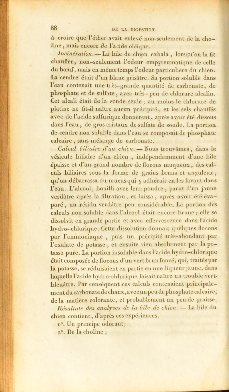 à croire que l’éther avait enlevé non-seulement de la cho— line , mais encore de l’acide oléique. Incinération. — La bile de chien exhala , lorsqu’on la fit chauffer, non-seulement l’odeur empvreumatique de celle du bœuf, mais en même temps l’odeur particulière du chien. La cendre était d’un blanc grisâtre. Sa portion soluble dans l’eau contenait une très-grande quantité de carbonate, de phosphate et de sulfate , avec très-peu de chlorure alcalin. Cet alcali était de la soude seule ; au moins le chlorure de platine ne fit-il naître aucun précipité, et les sels chauffés avec de l’acide sulfurique donnèrent, après avoir été dissous dans l’eau , de gros cristaux de sulfate de soude. La portion de cendre non soluble dans l’eau se composait de phosphate calcaire , sans mélange de carbonate. Calcul biliaire d'un chien. — Nous trouvâmes , dans la vésicule biliaire d’un chien , indépendamment d’une bile épaisse et d’un grand nombre de flocons muqueux, des cal- culs biliaires sous la forme de grains bruns et anguleux, qu’on débarrassa du mucus qui y adhérait en les lavant dans l’eau. L’alcool, bouilli avec leur poudre , parut d’un jaune verdâtre après la filtration, et laissa , après avoir été éva- poré , un résidu verdâtre peu considérable. La portion des calculs non soluble dans l’alcool était encore brune ; elle se dissolvit en grande partie et avec effervescence dans l’acide hydro-chlorique. Cette dissolution donnait quelques flocons par l’ammoniaque , puis un précipité très-abondant par l’oxalate de potasse , et ensuite rien absolument par la po- tasse pure. La portion insoluble dans l’acide liydro-chlorique était composée de flocons d’un vert brun foncé, qui, traités par la potasse, se réduisaient en partie en une liqueur jaune, dans laquelle l’acide hydro-chlorique faisait naître un trouble vert- bleuâtre. Par conséquent ces calculs contenaient principale- ment du carbonate de chaux, avec un peu de phosphate calcaire, de la matière colorante, et probablement un peu de graisse. Résultats des analyses de la bile de chien. — La bile du chien contient, d’après ces expériences. i°. Un principe odorant; a0. De la choline ;