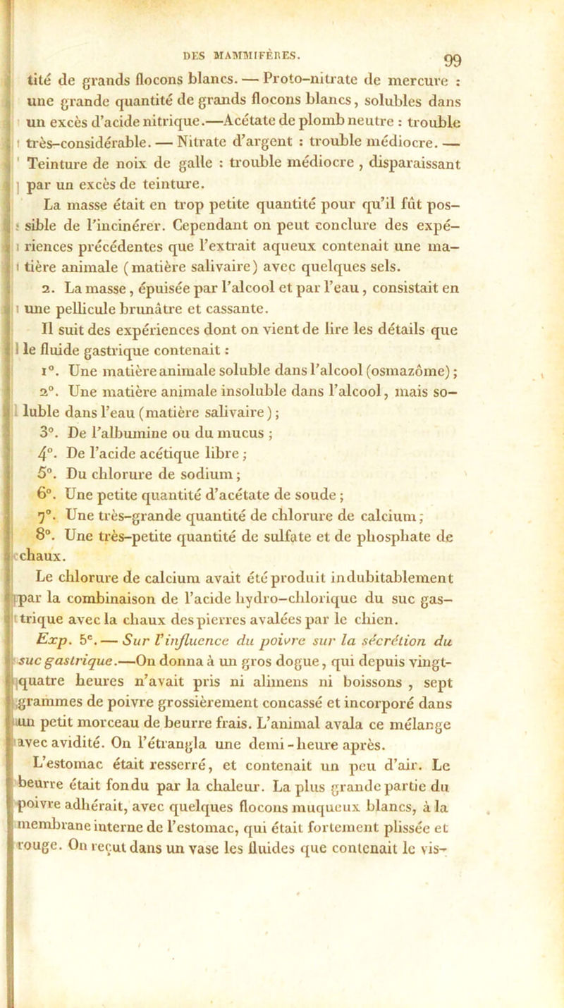 tité (le grands flocons blancs. — Proto-nitrate de mercure : une grande quantité de grands flocons blancs, solubles dans un excès d’acide nitrique.—Acétate de plomb neutre : trouble t très-considérable. — Nitrate d’argent : trouble médiocre. — ' Teinture de noix de galle : trouble médiocre , disparaissant ] par un excès de teinture. La masse était en trop petite quantité pour qu’il fût pos- s sible de l’incinérer. Cependant on peut conclure des expé- i riences précédentes que l’extrait aqueux contenait une ma- lt tière animale (matière salivaire) avec quelques sels. 2. La masse, épuisée par l’alcool et par l’eau, consistait en i une pellicule brunâtre et cassante. Il suit des expériences dont on vient de lire les détails que i le fluide gastrique contenait : i°. Une matière animale soluble dans l’alcool (osmazôme) ; 2°. Une matière animale insoluble dans l’alcool, mais so- luble dans l’eau (matière salivaire ) ; 3°. De l’albumine ou du mucus ; 4°. De l’acide acétique libre ; 5°. Du chlorure de sodium ; 6°. Une petite quantité d’acétate de soude ; r}°. Une très-grande quantité de chlorure de calcium ; 8°. Une très-petite quantité de sulfate et de phosphate de chaux. Le chlorure de calcium avait été produit indubitablement fipar la combinaison de l’acide hydro-chlorique du suc gas- i trique avec la chaux des pierres avalées par le chien. Exp. 5e.— Sur Vinfluence du poivre sur la sécrétion du suc gastrique.—On donna à un gros dogue, qui depuis vingt- iquatre heures n’avait pris ni alimens ni boissons , sept î grammes de poivre grossièrement concassé et incorporé dans .un petit morceau de beurre frais. L’animal avala ce mélange tavec avidité. On l’étrangla une demi-heure après. L’estomac était resserré, et contenait un peu d’air. Le beurre était fondu par la chaleur. La plus grande partie du poivre adhérait, avec quelques flocons muqueux blancs, à la membrane interne de l’estomac, qui était fortement plissée et rouge. On reçut dans un vase les fluides que contenait le vis-