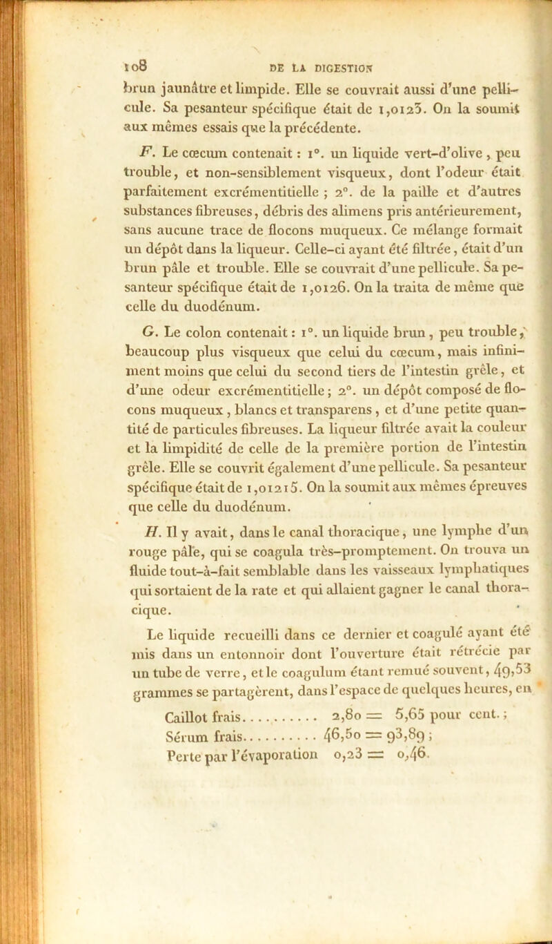 brun jaunâtre et limpide. Elle se couvrait aussi d’une pelli- cule. Sa pesanteur spécifique était de i,oi23. On la soumit aux mêmes essais que la précédente. F. Le cæcum contenait : i°. un liquide vert-d’olive , peu trouble, et non-sensiblement visqueux, dont Todeur était parfaitement excréinentitielle ; 2°. de la paille et d’autres substances fibreuses, débris des alimens pris antérieurement, sans aucune trace de flocons muqueux. Ce mélange formait un dépôt dans la liqueur. Celle-ci ayant été filtrée, était d’un brun pâle et trouble. Elle se couvrait d’une pellicule. Sa pe- santeur spécifique était de i ,0126. On la traita de même que celle du duodénum. G. Le colon contenait : i°. un liquide brun, peu trouble,' beaucoup plus visqueux que celui du cæcum, mais infini- ment moins que celui du second tiers de l’intestin grêle, et d’une odeur excréinentitielle ; 20. un dépôt composé de flo- cons muqueux , blancs et transparens , et d’une petite quan- tité de particules fibreuses. La liqueur filtrée avait la couleur et la limpidité de celle de la première portion de l’intestin grêle. Elle se couvrit également d’une pellicule. Sa pesanteur spécifique était de 1,01215. On la soumit aux mêmes épreuves que celle du duodénum. H. Il y avait, dans le canal thoracique, une lymphe d’un rouge pâle, qui se coagula très-promptement. On trouva un fluide tout-à-fait semblable dans les vaisseaux lymphatiques qui sortaient de la rate et qui allaient gagner le canal thora- cique. Le liquide recueilli dans ce dernier et coagulé ayant été mis dans un entonnoir dont l’ouverture était rétrécie par un tube de verre, et le coagulum étant remué souvent, 49»^ grammes se partagèrent, dans l’espace de quelques heures, en Caillot frais 2,80= 5,65 pour cent. ; Sérum frais 46?ôo = 9^789 ; Perte par l’évaporation o,23 = 0,46.