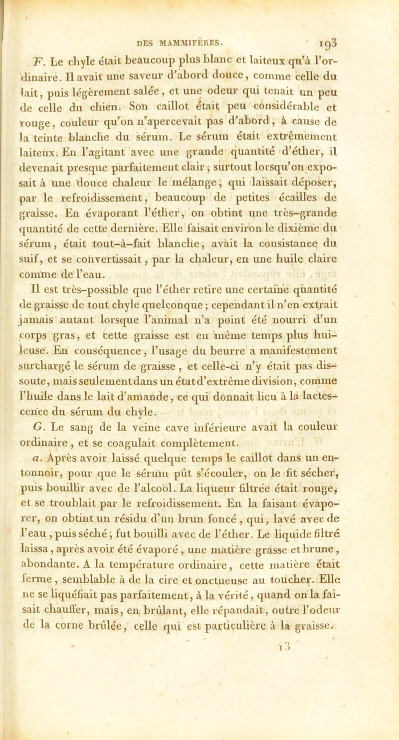 F. Le cliyle était beaucoup plus blanc et laiteux qu’à l'or- dinaire. 11 avait une saveur d'abord douce, comme celle du lait, puis légèrement salée, et une odeur qui tenait un peu de celle du chien. Son caillot était peu considérable et rouge, couleur qu’on n’apercevait pas d’abord, à cause de Ja teinte blanche du sérum. Le sérum était extrêmement laiteux. En l’agitant avec une grande quantité d’éther, il devenait presque parfaitement clair -, surtout lorsqu’on expo- sait à une douce chaleur le mélange, qui laissait déposer, par le refroidissement, beaucoup de petites écailles de graisse. En évaporant l’étlier, on obtint une très-grande quantité de cette dernière. Elle faisait environ le dixième du sérum, était tout-à-fait blanche, avait la consistance du suif, et se convertissait, par la chaleur, en une huile claire comme de l’eau. Il est très-possible que l’étlier retire une certaine quantité de graisse de tout chyle quelconque ; cependant il n’en extrait jamais autant lorsque l’animal n’a point été nourri d’un corps gras, et cette graisse est en même temps plus hui- leuse. En conséquence , l’usage du beurre a manifestement surchargé le sérum de graisse , et celle-ci n’y était pas dis- soute, mais seulement dans un étatd’extrême division, comme l’huile dans le lait d’amande, ce qui donnait heu à la lactes- cence du sérum du chyle. G. Le sang de la veine cave inférieure avait la couleur ordinaire , et se coagulait complètement. a. Après avoir laissé quelque temps le caillot dans un en- tonnoir, pour que le sérum pût s’écouler, on le fit sécher, puis bouillir avec de l’alcool. La liqueur filtrée était rouge, et se troublait par le refroidissement. En la faisant évapo- rer, on obtint un résidu d’ün brun foncé , qui, lavé avec de l’eau , puis séché, fut bouilli avec de l’éther. Le liquide filtré laissa, après avoir été évaporé, une matière grasse et brune, abondante. A la température ordinaire, cette matière était ferme , semblable à de la cire et onctueuse au toucher. Elle ne se liquéfiait pas parfaitement, à la vérité, quand on la fai- sait chauffer, mais, en. brûlant, elle répandait, outre l’odeur de la corne brûlée, celle qui est particulière à la graisse. i3