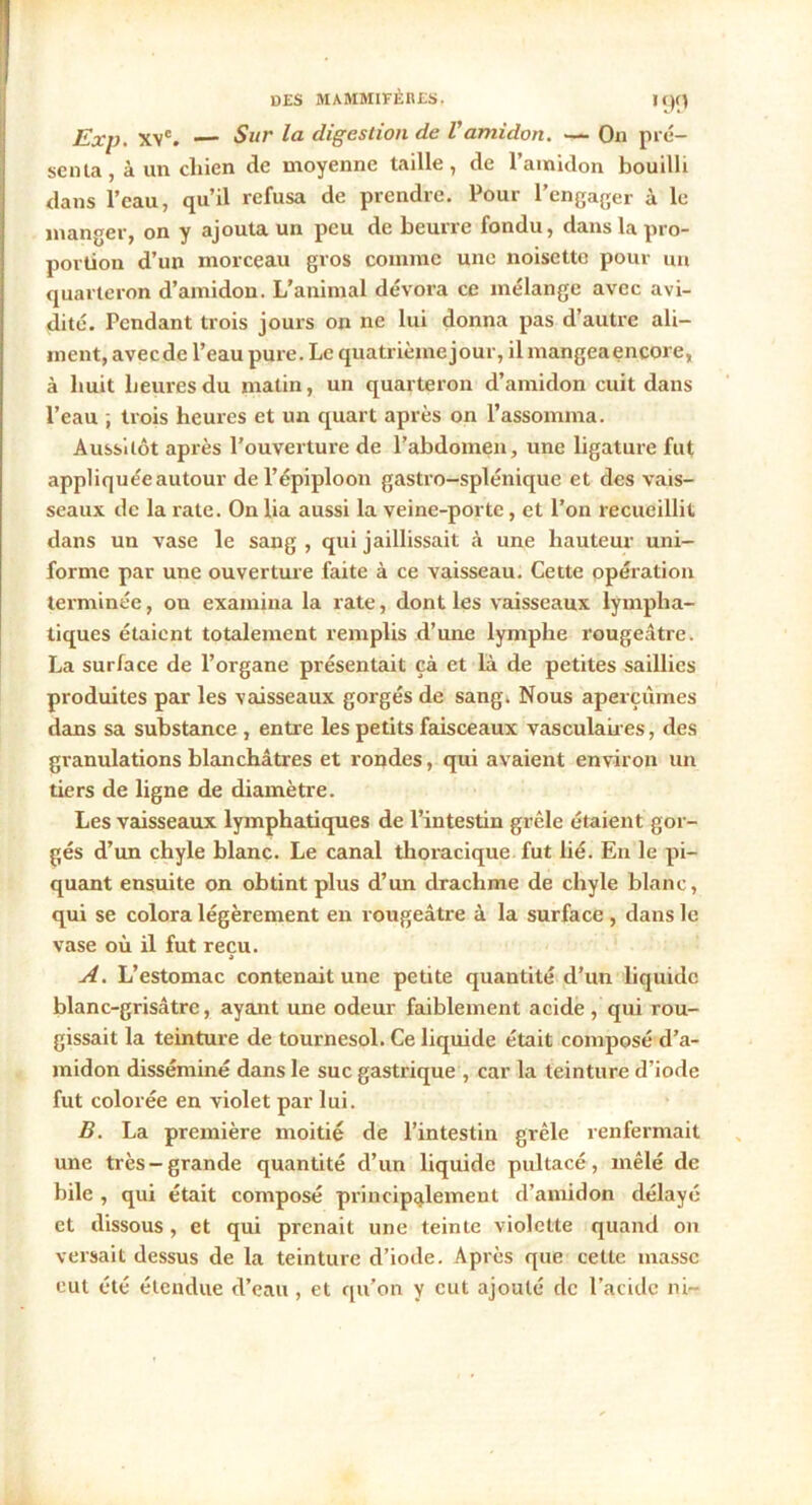 Exp. XYC. — Sur la digestion de l'amidon. —- On pré- senta , à un chien de moyenne taille, de l’amidon bouilli dans l’eau, qu’il refusa de prendre. Pour l’engager à le manger, on y ajouta un peu de beurre fondu, dans la pro- portion d’un morceau gros comme une noisette pour un quarteron d’amidon. L’animal dévora ce mélange avec avi- dité. Pendant trois jours on ne lui donna pas d’autre ali- ment, avec de l’eau pure. Le quatrième jour, il mangea encore, à huit heures du matin, un quarteron d’amidon cuit dans l’eau , trois heures et un quart après on l’assomma. Aussitôt après l’ouverture de l’abdomen, une ligature fut appliquée autour de l’épiploon gastro-splénique et des vais- seaux de la rate. On lia aussi la veine-porte, et l’on recueillit dans un vase le sang , qui jaillissait à une hauteur uni- forme par une ouverture faite à ce vaisseau. Cette opération terminée, on examina la rate, dont les vaisseaux lympha- tiques étaient totalement remplis d’une lymphe rougeâtre. La surface de l’organe présentait çà et là de petites saillies produites par les vaisseaux gorgés de sang. Nous aperçûmes dans sa substance , entre les petits faisceaux vasculaires, des granulations blanchâtres et rondes, qui avaient environ un tiers de ligne de diamètre. Les vaisseaux lymphatiques de l’intestin grêle étaient gor- gés d’un chyle blanc. Le canal thoracique fut lié. En le pi- quant ensuite on obtint plus d’un drachme de chyle blanc, qui se colora légèrement en rougeâtre à la surface , dans le vase où il fut reçu. A A. L’estomac contenait une petite quantité d’un liquide blanc-grisâtre, ayant une odeur faiblement acide , qui rou- gissait la teinture de tournesol. Ce liquide était composé d’a- midon disséminé dans le suc gastrique , car la teinture d’iode fut colorée en violet par lui. B. La première moitié de l’intestin grêle renfermait une très-grande quantité d’un liquide pultacé, mêlé de bile , qui était composé principalement d’amidon délayé et dissous, et qui prenait une teinte violette quand on versait dessus de la teinture d’iode. Après que cette masse eut été étendue d’eau , et qu’on y eut ajouté de l’acide ni-