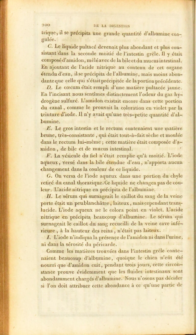 trique, il se précipita une grande quantité d’albumine coa- gulée. C. Le liquide pultacé devenait plus abondant et plus con- sistant dans la seconde moitié de l’intestin grêle. Il y était composé d’amidon, mêléavec de la bileetdu mucus intestinal. En ajoutant de l’acide nitrique au contenu de cet organe étendu d’eau, il se précipita de l’albumine, mais moins abon- dante que celle qui s’étaitprécipitée de la portion précédente. D. . Le cæcum était rempli d’une matière pultacée jaune. En l’incisant nous sentîmes distinctement l’odeur du gaz hy- drogène sulfuré. L’amidon existait encore dans cette portion du canal, comme le prouvait la coloration en violet par la teinture d’iode. Il n’y avait qu’une très-petite quantité d’al- bumine. JE. Le gros intestin et le rectum contenaient une matière brune, très-consistante , qui était tout-à-fait sèche et moulée dans le rectum lui-même ; cette matière était composée d’a- midon , de bile et de mucus intestinal. F. La vésicule du fiel n’était remplie qu’à moitié. ï/iode aqueux , versé dans la bile étendue d’eau, n’apporta aucun changement dans la couleur de ce liquide. G. On versa de l’iode aqueux dans une portion du chyle retiré du canal thoracique. Ce liquide ne changea pas de cou- leur. I/acide nitrique en précipita de l’albumine. H. Le sérum qui surnageait le caillot du sang de la veine porte était un peublanchâtre , laiteux, mais cependant trans- lucide. L’iode aqueux ne le colora point en violet. L’acide nitrique en précipita beaucoup d’albumine. Le sérum qui surnageait le caillot du sang recueilli de la veine cave infé- rieure , à la hauteur des reins , n’était pas laiteux. I. L’iode n’indiqua la présence de l’amidon ni dans l’urine, ni dans la sérosité du péricarde. Comme les matières trouvées dans l'intestin grêle conte- naient beaucoup d’albumine, quoique le chien n’eût été nourri que d’amidon cuit, pendant trois jours, cette circon- stance prouve évidemment que les fluides intestinaux sont abondamment chargés d’albumine. Nous n’osons pas décider si l’on doit attribuer cette abondance à ce qu’une partie de