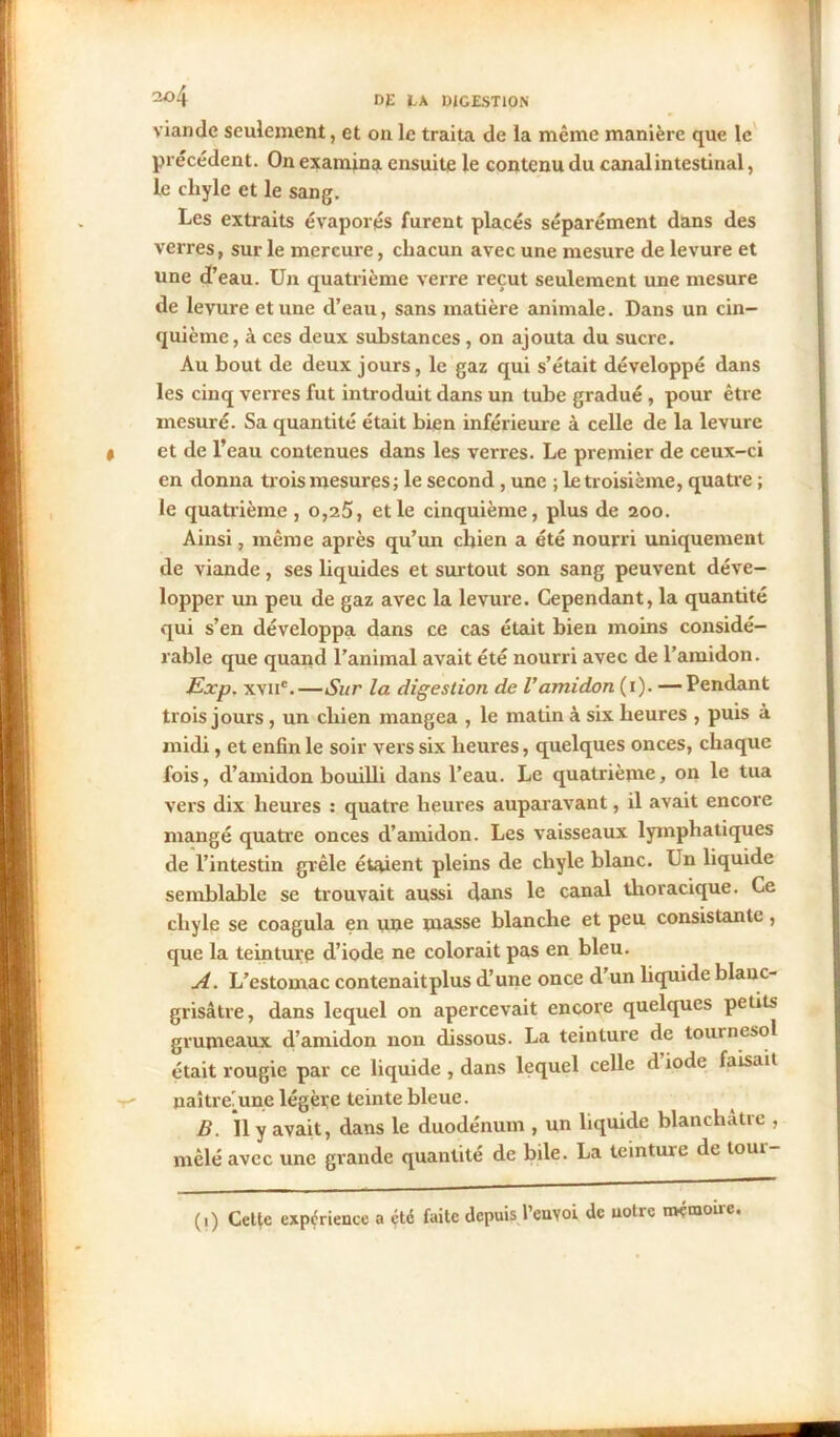 viande seulement, et on le traita de la même manière que le précédent. On examina ensuite le contenu du canal intestinal, le chyle et le sang. Les extraits évaporés furent placés séparément dans des verres, sur le mercure, chacun avec une mesure de levure et une d’eau. Un quatrième verre reçut seulement une mesure de levure et une d’eau, sans matière animale. Dans un cin- quième, à ces deux substances, on ajouta du sucre. Au bout de deux jours, le gaz qui s’était développé dans les cinq verres fut introduit dans un tube gradué , pour être mesuré. Sa quantité était bien inférieure à celle de la levure et de l’eau contenues dans les verres. Le premier de ceux-ci en donna trois mesures ; le second , une ; le troisième, quatre ; le quatrième , o,25, et le cinquième, plus de 200. Ainsi, même après qu’un chien a été nourri uniquement de viande, ses liquides et surtout son sang peuvent déve- lopper un peu de gaz avec la levure. Cependant, la quantité qui s’en développa dans ce cas était bien moins considé- rable que quand l’animal avait été nourri avec de l’amidon. Exp. xvne.—Sur la digestion de Vamidon (1). —Pendant trois jours , un chien mangea , le matin à six heures , puis à midi, et enfin le soir vers six heures, quelques onces, chaque fois, d’amidon bouilli dans l’eau. Le quatrième, on le tua vers dix heures : quatre heures auparavant, il avait encore mangé quatre onces d’amidon. Les vaisseaux lymphatiques de l’intestin grêle étaient pleins de chyle blanc. Un liquide semblable se trouvait aussi dans le canal thoracique. Ce chyle se coagula en une masse blanche et peu consistante, que la teinture d’iode ne colorait pas en bleu. A. L’estomac contenaitplus d’une once d’un liquide blanc- grisâtre, dans lequel on apei’cevait encore quelques petits grumeaux d’amidon non dissous. La teinture de tournesol était rougie par ce liquide , dans lequel celle d iode faisait naître.une légère teinte bleue. B. Il y avait, dans le duodénum , un liquide blanchâtre , mêlé avec une grande quantité de bile. La teintuie de loin (1) Cette expérience a été faite depuis l’euyoi de notre mémoire.