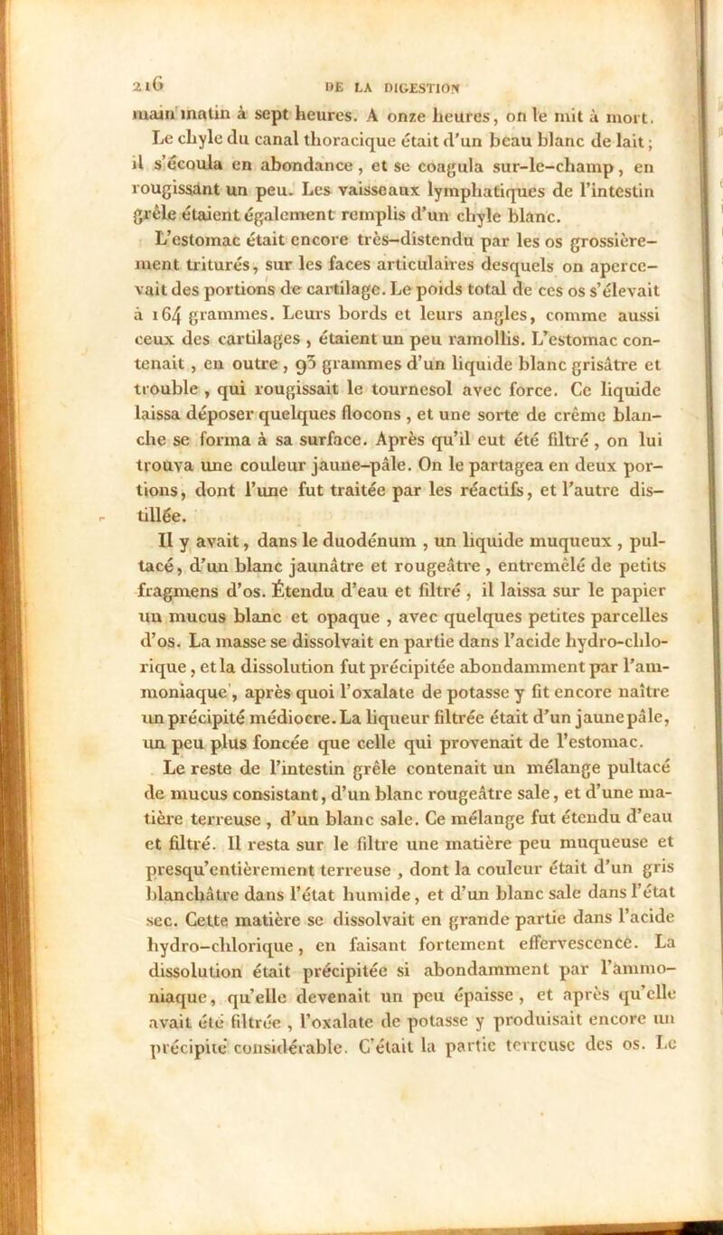 main matin à sept heures. A onze heures, on le mit à mort. Le chyle du canal thoracique était d'un beau blanc de lait ; il s’écoula en abondance, et se coagula sur-le-champ, en rougissant un peu. Les vaisseaux lymphatiques de l’intestin grêle étaient également remplis d’un chyle blanc. L’estomac était encore très—distendu par les os grossière- ment triturés, sur les faces articulaires desquels on aperce- vait des portions de cartilage. Le poids total de ces os s’élevait à 164 grammes. Leurs bords et leurs angles, comme aussi ceux des cartilages , étaient un peu ramollis. L’estomac con- tenait , en outre , 95 grammes d’un liquide blanc grisâtre et trouble , qui rougissait le tournesol avec force. Ce liquide laissa déposer quelques flocons , et une sorte de crème blan- che se forma à sa surface. Après qu’il eut été filtré, on lui trouva une couleur jaune-pâle. On le partagea en deux por- tions, dont l’une fut traitée par les réactifs, et l’autre dis- tillée. II y avait, dans le duodénum , un liquide muqueux , pul- tacé, d’un blanc jaunâtre et rougeâtre , entremêlé de petits fragmens d’os. Étendu d’eau et filtré , il laissa sur le papier un mucus blanc et opaque , avec quelques petites parcelles d’os. La masse se dissolvait en partie dans l’acide hydro-chlo- rique, et la dissolution fut précipitée abondamment par l’am- moniaque , après quoi l’oxalate de potasse y fit encore naître un précipité médiocre. La liqueur filtrée était d’un jaune pâle, un peu plus foncée que celle qui provenait de l’estomac. Le reste de l’intestin grêle contenait un mélange pultacé de mucus consistant, d’un blanc rougeâtre sale, et d’une ma- tière terreuse , d’un blanc sale. Ce mélange fut étendu d’eau et filtré. Il resta sur le filtre une matière peu muqueuse et presqu’entièrement terreuse , dont la couleur était d’un gris blanchâtre dans l’état humide, et d’un blanc sale dans l’état sec. Cette matière se dissolvait en grande partie dans l’acide hydro-chlorique, en faisant fortement effervescence. La dissolution était précipitée si abondamment par l’ammo- niaque, qu’elle devenait un peu épaisse, et après quelle avait été filtrée , l’oxalate de potasse y produisait encore un précipite considérable. C'était la partie terreuse des os. Le