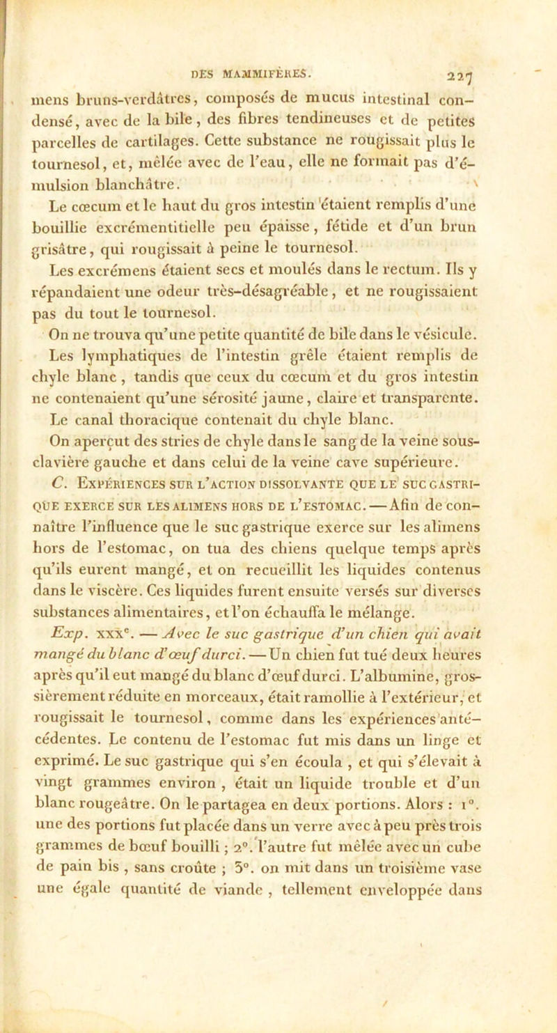 mens bruns-verdàtres, composés de mucus intestinal con- densé, avec de labile, des fibres tendineuses et de petites parcelles de cartilages. Cette substance ne rougissait plus le tournesol, et, mêlée avec de l’eau, elle ne formait pas d’é- mulsion blanchâtre. ' Le cæcum et le haut du gros intestin 'étaient remplis d’une bouillie excrémentitielle peu épaisse, fétide et d’un brun grisâtre, qui rougissait à peine le tournesol. Les excrémens étaient secs et moulés dans le rectum. Ils y répandaient une odeur très-désagréable, et ne rougissaient pas du tout le tournesol. On ne trouva qu’une petite quantité de bile dans le vésicule. Les lymphatiques de l’intestin grêle étaient remplis de chyle blanc, tandis que ceux du cæcum et du gros intestin 11e contenaient qu’une sérosité jaune, claire et transparente. Le canal thoracique contenait du chyle blanc. On aperçut des stries de chyle dans le sang de la veine sous- clavière gauche et dans celui de la veine cave supérieure. C. Expériences sur l’action dissolvante que le suc gastri- que exerce sur les alimens hors de l’estomac. — Afin de con- naître l’influence que le suc gastrique exerce sur les alimens hors de l’estomac, on tua des chiens quelque temps après qu’ils eurent mangé, et on recueillit les liquides contenus dans le viscère. Ces liquides furent ensuite versés sur diverses substances alimentaires, et l’on échauffa le mélange. Exp. xxxc. — Avec le suc gastrique d’un chien qui avait mangé du blanc d’œuf durci. —Un chien fut tué deux heures après qu’il eut mangé du blanc d’œuf durci. L’albumine, gros- sièrement réduite en morceaux, était ramollie à l’extérieur, et rougissait le tournesol, comme dans les expériences anté- cédentes. Le contenu de l’estomac fut mis dans un linge et exprimé. Le suc gastrique qui s’en écoula , et qui s’élevait à vingt grammes environ , était un liquide trouble et d’un blanc rougeâtre. On le partagea en deux portions. Alors : i°. une des portions fut placée dans un verre avec à peu près trois grammes de bœuf bouilli ; 20. l’autre fut mêlée avec un cube de pain bis , sans croûte ; 5°. on mit dans un troisième vase une égale quantité de viande , tellement enveloppée dans