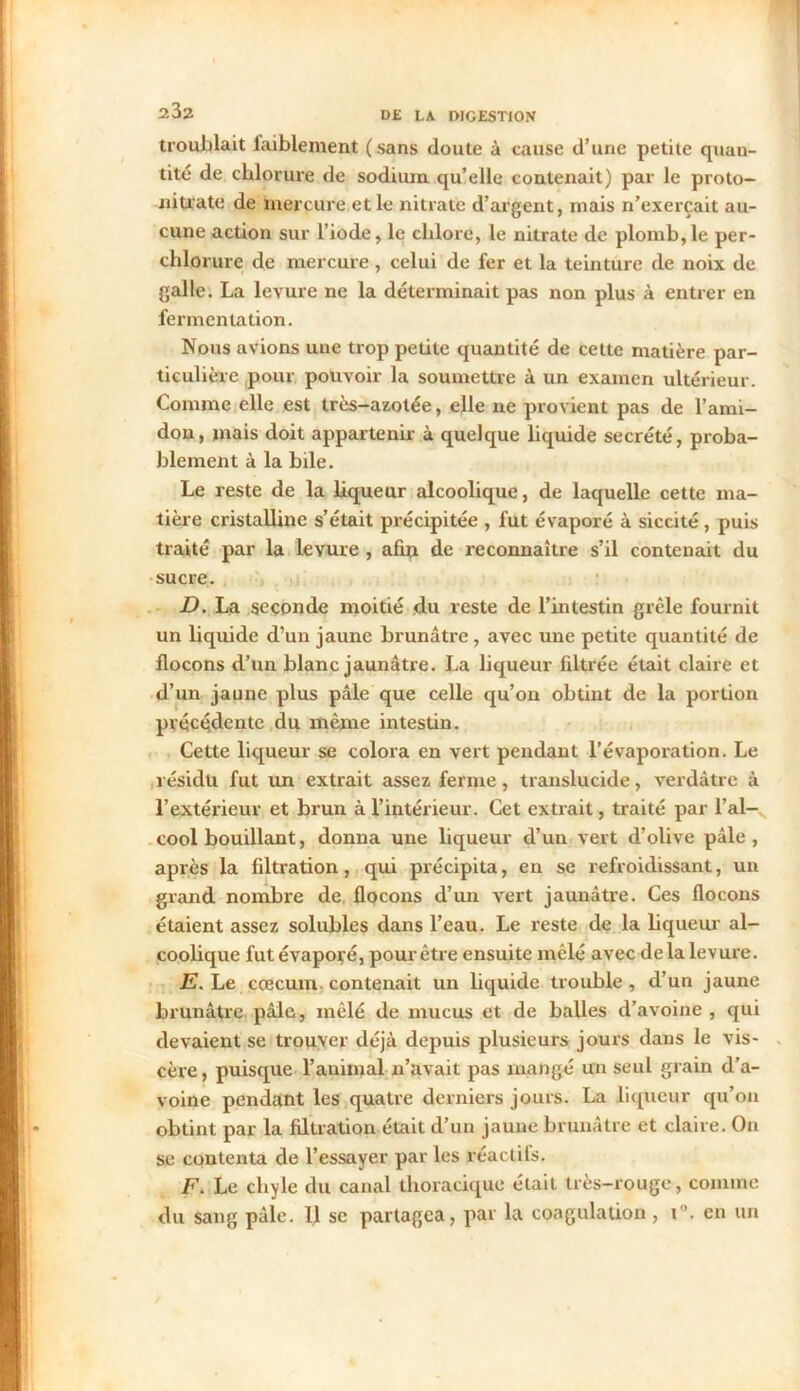 troublait faiblement (sans doute à cause d’une petite quan- tité de chlorure de sodium qu’elle contenait) par le proto- nitrate de mercure et le nitrate d’argent, mais n’exerçait au- cune action sur l’iode, le chlore, le nitrate de plomb,le per- chlorure de mercure, celui de fer et la teinture de noix de galle. La levure ne la déterminait pas non plus à entrer en fermentation. Nous avions une trop petite quantité de cette matière par- ticulière pour pouvoir la soumettre à un examen ultérieur. Comme elle est très-azotée, elle ne provient pas de l’ami- don, mais doit appartenir à quelque liquide secrété, proba- blement à la hile. Le reste de la liqueur alcoolique, de laquelle cette ma- tière cristalline s’était précipitée , fut évaporé à siccité, puis traité par la levure , afin de reconnaître s’il contenait du sucre. D. La seconde moitié du reste de l’intestin grêle fournit un liquide d’un jaune brunâtre, avec une petite quantité de flocons d’un blanc jaunâtre. La liqueur filtrée était claire et d’un jaune plus pâle que celle qu’on obtint de la portion précédente du même intestin. Cette liqueur se colora en vert pendant l’évaporation. Le résidu fut un extrait assez ferme , translucide, verdâtre à l’extérieur et brun à l’intérieur. Cet extrait, traité par l’al- cool bouillant, donna une liqueur d’un vert d’olive pâle, après la filtration, qui précipita, en se refroidissant, un grand nombre de flocons d’un vert jaunâtre. Ces flocons étaient assez solubles dans l’eau. Le reste de la liqueur al- coolique fut évaporé, pour être ensuite mêlé avec delà levure. E. Le cæcum contenait un liquide trouble, d’un jaune brunâtre pâle, mêlé de mucus et de balles d’avoine , qui devaient se trouver déjà depuis plusieurs jours dans le vis- cère , puisque l’auimal n’avait pas mangé un seul grain d’a- voine pendant les quatre derniers jours. La liqueur qu’on obtint par la filtration était d’un jaune brunâtre et claire. On se contenta de l’essayer par les réactils. F. Le chyle du canal thoracique était très-rouge, comine du sang pâle. 11 se partagea, par la coagulation , i°. en un