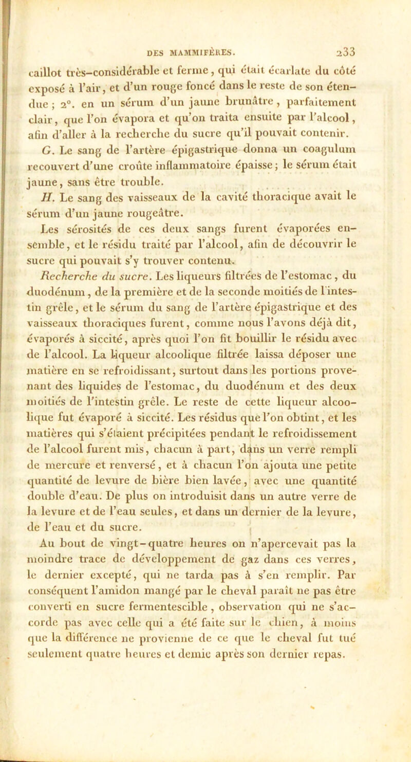 caillot très-considérable et ferme , qui était écarlate du côté exposé à l’air, et d’un rouge foncé dans le reste de son éten- due ; 2°. en un sérum d’un jaune brunâtre , parfaitement clair, que l’on évapora et qu’on traita ensuite par l’alcool, aün d’aller à la recherche du sucre qu’il pouvait contenir. G. Le sang de l’artère épigastrique donna un coagulum recouvert d’une croûte inflammatoire épaisse; le sérum était jaune, sans être trouble. II. Le sang des vaisseaux de la cavité thoracique avait le sérum d’un jaune rougeâtre. Les sérosités de ces deux sangs furent évaporées en- semble, et le résidu traité par l’alcool, afin de découvrir le sucre qui pouvait s’y trouver contenu. Recherche du sucre. Les liqueurs filtrées de l’estomac, du duodénum, de la première et de la seconde moitiés de 1 intes- tin grêle, et le sérum du sang de l’artère épigastrique et des vaisseaux thoraciques furent, comme nous l’avons déjà dit, évaporés à siccité, après quoi l’on fit bouillir le résidu avec de l’alcool. La liqueur alcoolique filtrée laissa déposer une matière en se refroidissant, surtout dans les portions prove- nant des liquides de l’estomac, du duodénum et des deux moitiés de l’intestin grêle. Le reste de cette liqueur alcoo- lique fut évaporé à siccité. Les résidus que l’on obtint, et les matières qui s’élaient précipitées pendant le refroidissement de l’alcool furent mis, chacun à part, dans un verre rempli de mercure et renversé, et à chacun l’on ajouta une petite quantité de levure de bière bien lavée, avec une quantité double d’eau. De plus on introduisit dans un autre verre de la levure et de l’eau seules, et dans un dernier de la levure, de l’eau et du sucre. Au bout de vingt-quatre heures on n’apercevait pas la moindre trace de développement de gaz dans ces verres, le dernier excepté, qui ne tarda pas à s’en remplir. Par conséquent l’amidon mangé par le cheval paraît ne pas être converti en sucre fermentescible, observation qui ne s’ac- corde pas avec celle qui a été faite sur le chien, à moins que la différence ne provienne de ce que le cheval fut tué seulement quatre heures et demie après son dernier repas.