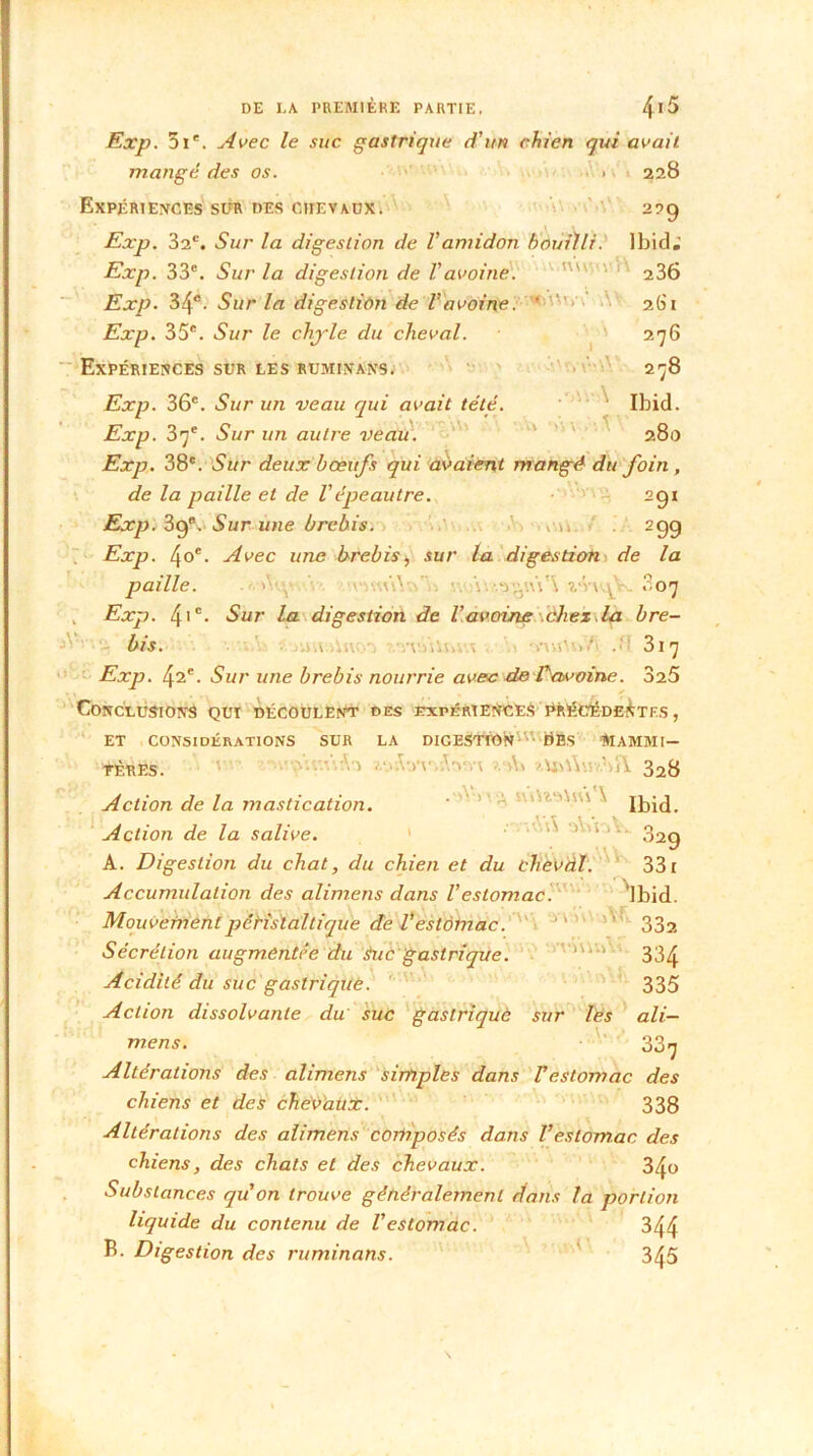 Exp. 3 Ie. Avec le suc gastrique d’un chien qui avait mangé des os. . 228 Expériences sur des cite vaux. 229 Exp. 32e. Sur la digestion de l’amidon bouilli. Ibid; Exp. 33e. Sur la digestion de l’avoine. ' 236 Exp. 34e. Sur la digestion de Vavoine. ' 2(31 Exp. 35e. Sur le chj-le du cheval. 276 Expériences sur les ruminans. 278 Exp. 36e. Sur un veau qui avait tété. Ibid. Exp. 37e. Sur un autre veau. 280 Exp. 38e. Sur deux bœufs qui avaient mangé du foin , de la paille et de l'épeautre. 291 Exp. 39e. Sur une brebis. .n 299 Exp. 4oe. Avec une brebis, sur la digestion de la paille. ... 3 07 Exp. 41 c- Sur la digestion de l’avoine chez.la bre- bis. 317 Exp. 42e. Sur une brebis nourrie avec de Eavoine. 325 Conclusion^ qui découlent des expériences Précédentes , ET CONSIDÉRATIONS SUR LA DIGEStrONm üBs MAMMI- FÈRES. 328 Action de la mastication. Ibid. Action de la salive. 1 ' 329 A. Digestion du chat, du chien et du cheval. 331 Accumulation des alimens dans l'estomac ‘Ibid. Mouvement péristaltique de Vestomac. ” 332 Sécrétion augmentée du Suc gastrique. lUVi 334 Acidité du suc gastrique. 335 Action dissolvante du suc gastrique sur les ali- mens. 33^ Altérations des alimens simples dans Testomac des chiens et des cheVaüt. 338 Altérations des alimens composés dans Vestomac des chiens, des chats et des chevaux. 340 Substances quon trouve généralement dans la portion liquide du contenu de l’estomac. 344 B. Digestion des ruminons. 345