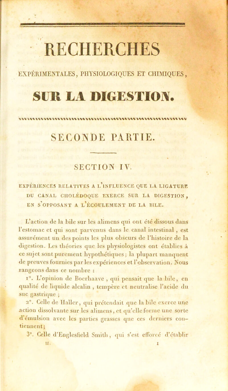 EXPÉRIMENTALES, PHYSIOLOGIQUES ET CHIMIQUES, SUR LA DIGESTION. uvm i\v vvtvvvvv v v w m vw miu wvm m mvw m inv m i\v SECONDE PARTIE. SECTION IV. EXPÉRIENCES RELATIVES A i/lNFLUENCE QUE LA LICATURE DU CANAL CHOLÉDOQUE EXERCE SUR LA DIGESTION , en s’opposant a l’écoulement DE LA BILE. L’action de la bile sur les alimens qui ont été dissous dans l’estomac et qui sont parvenus dans le canal intestinal , est assurément un des points les plus obscurs de l’histoire de la digestion. Les théories que les physiologistes ont établies à ce sujet sont purement hypothétiques; la plupart manquent de preuves fournies parles expériences et l’observation. Nous rangeons dans ce nombre : i°. L’opinion de Bocrhaave , qui pensait que la hile, en qualité de liquide alcalin , tempère et neutralise l’acide du suc gastrique ; 2°. Celle de llallcr, qui prétendait que labile exerce une action dissolvante sur les alimens, et qu’elle forme une sorte d’émulsion avec les parties grasses cpie ces derniers con- tiennent; 3°. Celle d’Englesfield Smith, qui s’est efforcé d’établir