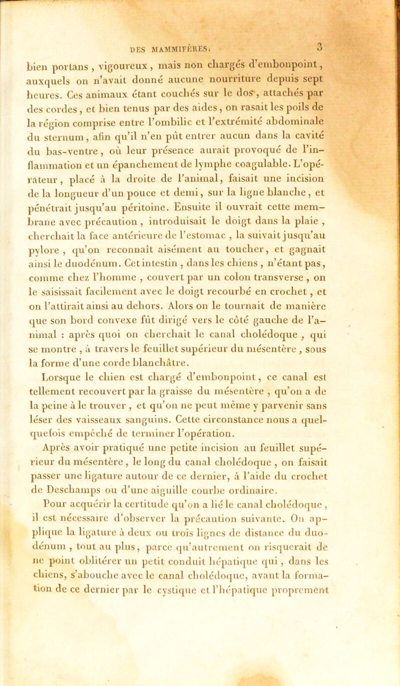 bien portails , vigoureux, mais non chargés d’embonpoint, auxquels on n’avait donné aucune nourriture depuis sept heures. Ces animaux étant couchés sur le dos , attachés par des cordes, et bien tenus par des aides, on rasait les poils de la région comprise entre l’ombilic et l’extrémité abdominale du sternum, afin qu’il n’en put entrer aucun dans la cavité du bas-ventre, où leur présence aurait provoqué de l’in- flammation et un épanchement de lymphe coagulable. L’opé- rateur , placé à la droite de l’animal, faisait une incision de la longueur d’un pouce et demi, sur la ligne blanche, et pénétrait jusqu’au péritoine. Ensuite il ouvrait cette mem- brane avec précaution, introduisait le doigt dans la plaie , cherchait la face antérieure de l’estomac , la suivait jusqu’au pylore , qu’on reconnaît aisément au toucher, et gagnait ainsi le duodénum. Cet intestin , dans les chiens , n’étant pas, comme chez l’homme , couvert par un colon transverse , on le saisissait facilement avec le doigt recourbé en crochet, et on l’attirait ainsi au dehors. Alors on le tournait de manière que son bord convexe fût dirigé vers le côté gauche de l’a- nimal : après quoi on cherchait le canal cholédoque , qui se montre , à travers le feuillet supérieur du mésentère, sous la forme d’une corde blanchâtre. Lorsque le chien est chargé d’embonpoint, ce canal est tellement recouvert par la graisse du mésentère , qu’on a de la peine à le trouver , et qu’on ne peut même y parvenir sans léser des vaisseaux sanguins. Cette circonstance nous a quel- quefois empêché de terminer l’opération. Après avoir pratiqué une petite incision au feuillet supé- rieur du mésentère , le long du canal cholédoque , on faisait passer une ligature autour de ce dernier, à l’aide du crochet de Deschamps ou d’une aiguille courbe ordinaire. Pour acquérir la certitude qu’on a lié le canal cholédoque , il est nécessaire d’observer la précaution suivante. On ap- plique la ligature à deux ou trois lignes de distance du duo- dénum , tout au plus, parce qu’autrement on risquerait de ne point oblitérer un petit conduit hépatique qui, dans les chiens, s’abouche avec le canal cholédoque, avant la forma- tion de ce dernier par le cyslique et l’hépatique proprement